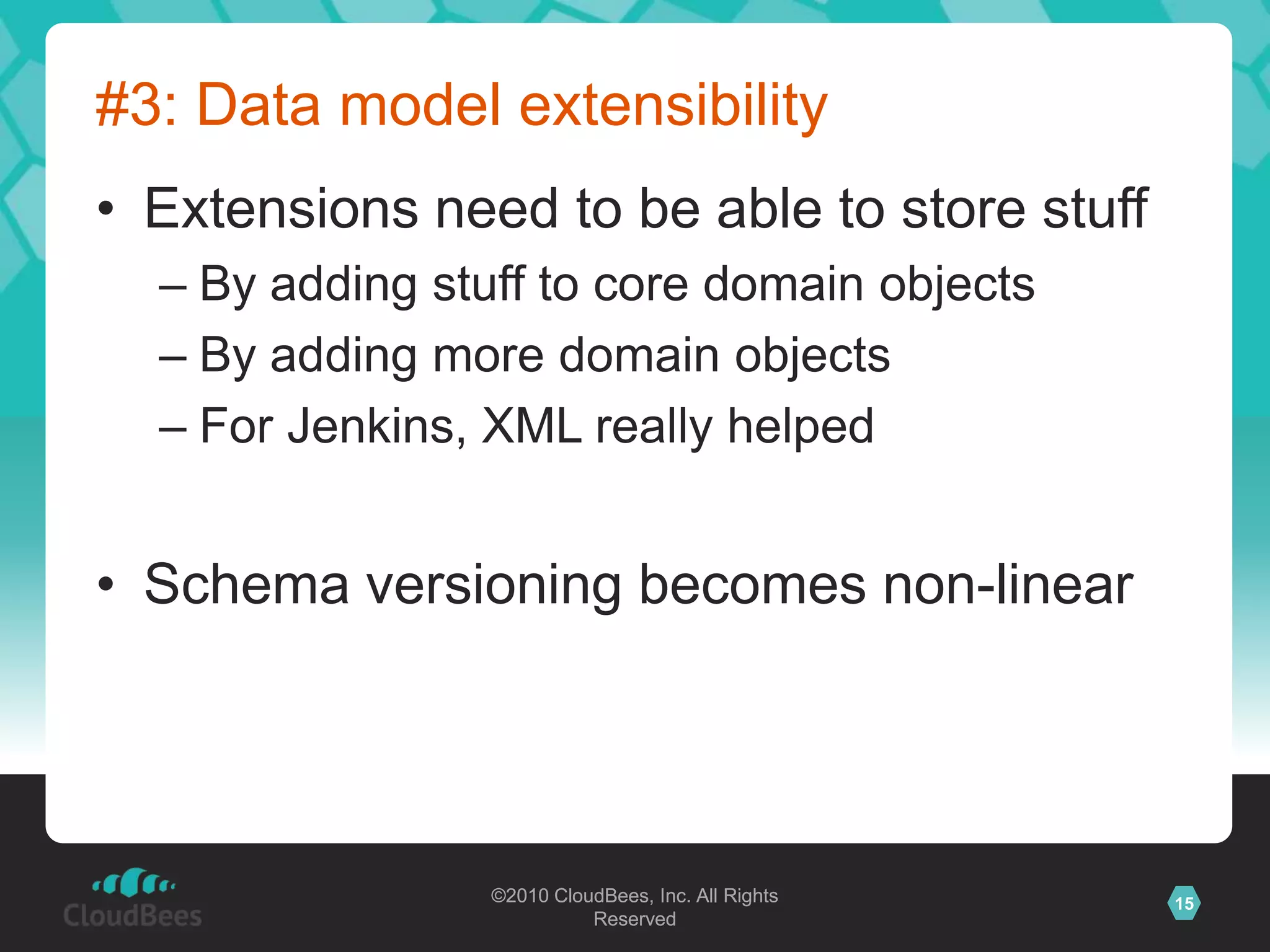 ©2010 CloudBees, Inc. All Rights
Reserved
15©2010 CloudBees, Inc. All Rights
Reserved
#3: Data model extensibility
• Extensions need to be able to store stuff
– By adding stuff to core domain objects
– By adding more domain objects
– For Jenkins, XML really helped
• Schema versioning becomes non-linear
 