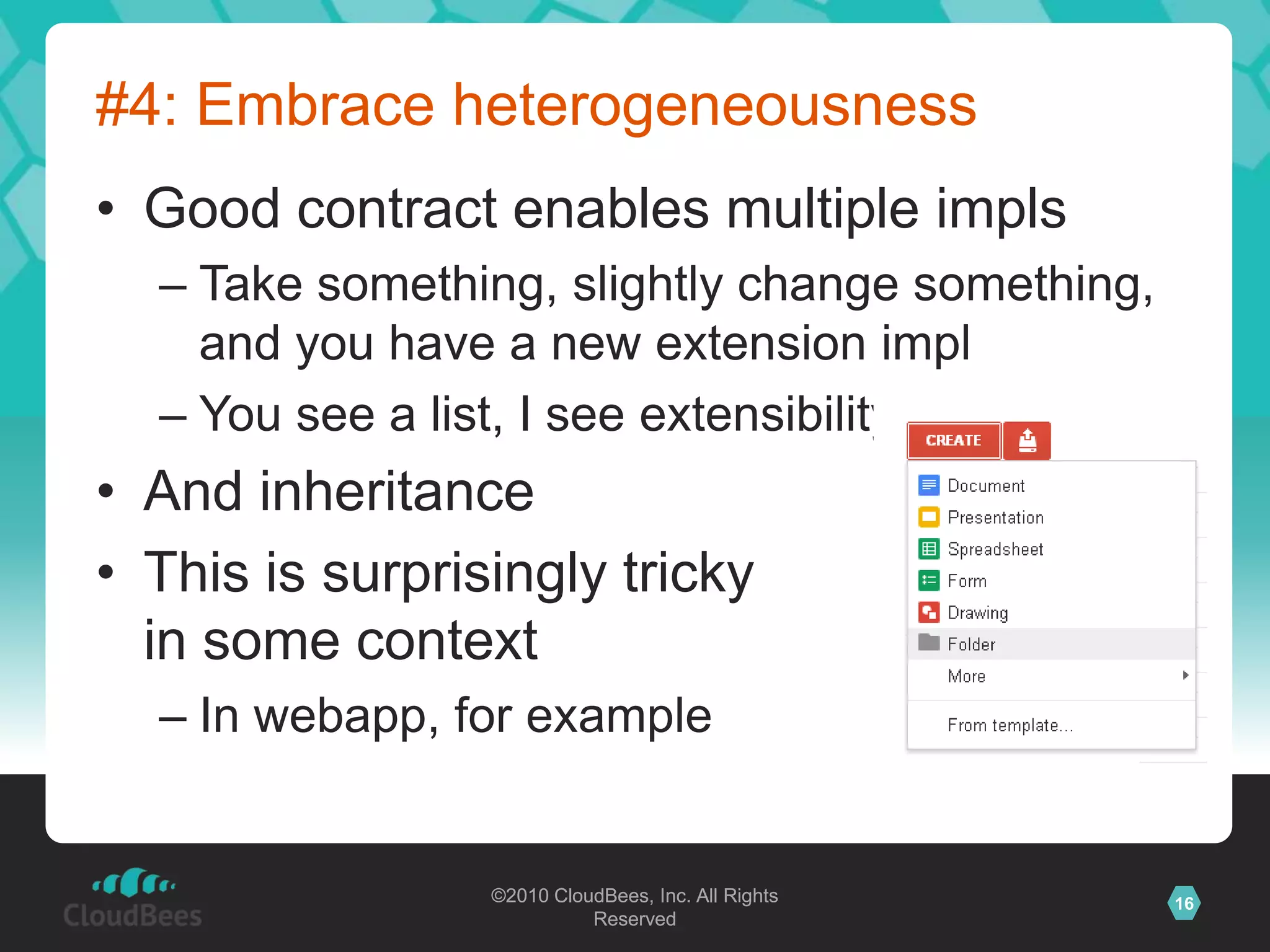 ©2010 CloudBees, Inc. All Rights
Reserved
16©2010 CloudBees, Inc. All Rights
Reserved
#4: Embrace heterogeneousness
• Good contract enables multiple impls
– Take something, slightly change something,
and you have a new extension impl
– You see a list, I see extensibility
• And inheritance
• This is surprisingly tricky
in some context
– In webapp, for example
 