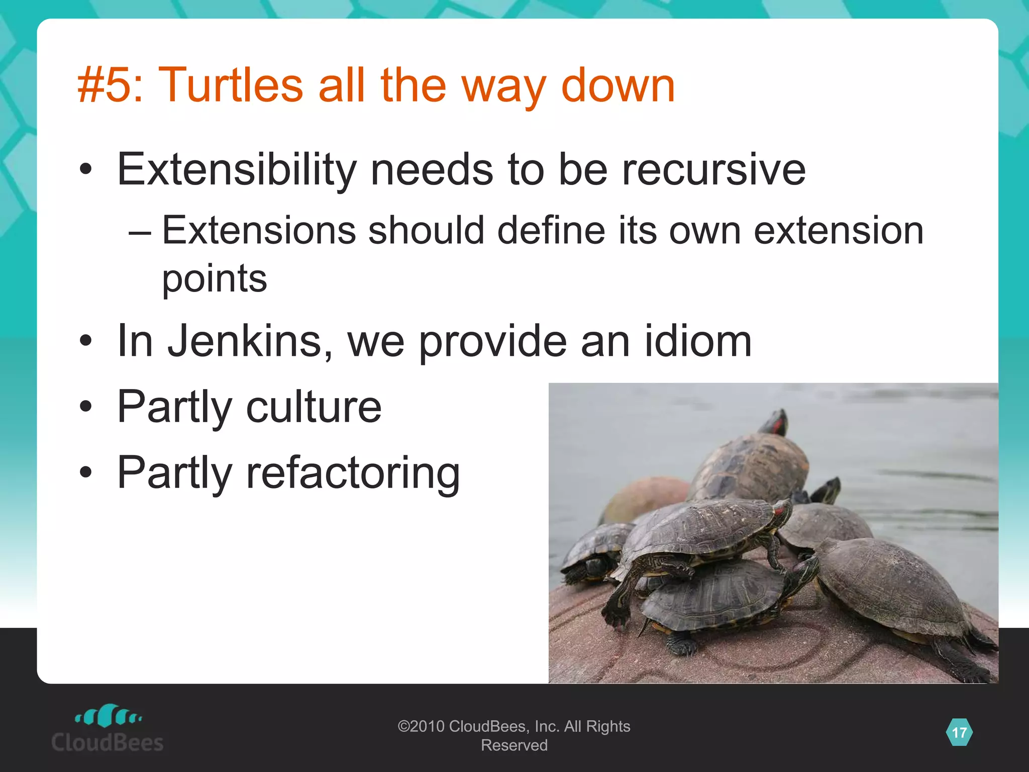©2010 CloudBees, Inc. All Rights
Reserved
17©2010 CloudBees, Inc. All Rights
Reserved
#5: Turtles all the way down
• Extensibility needs to be recursive
– Extensions should define its own extension
points
• In Jenkins, we provide an idiom
• Partly culture
• Partly refactoring
 