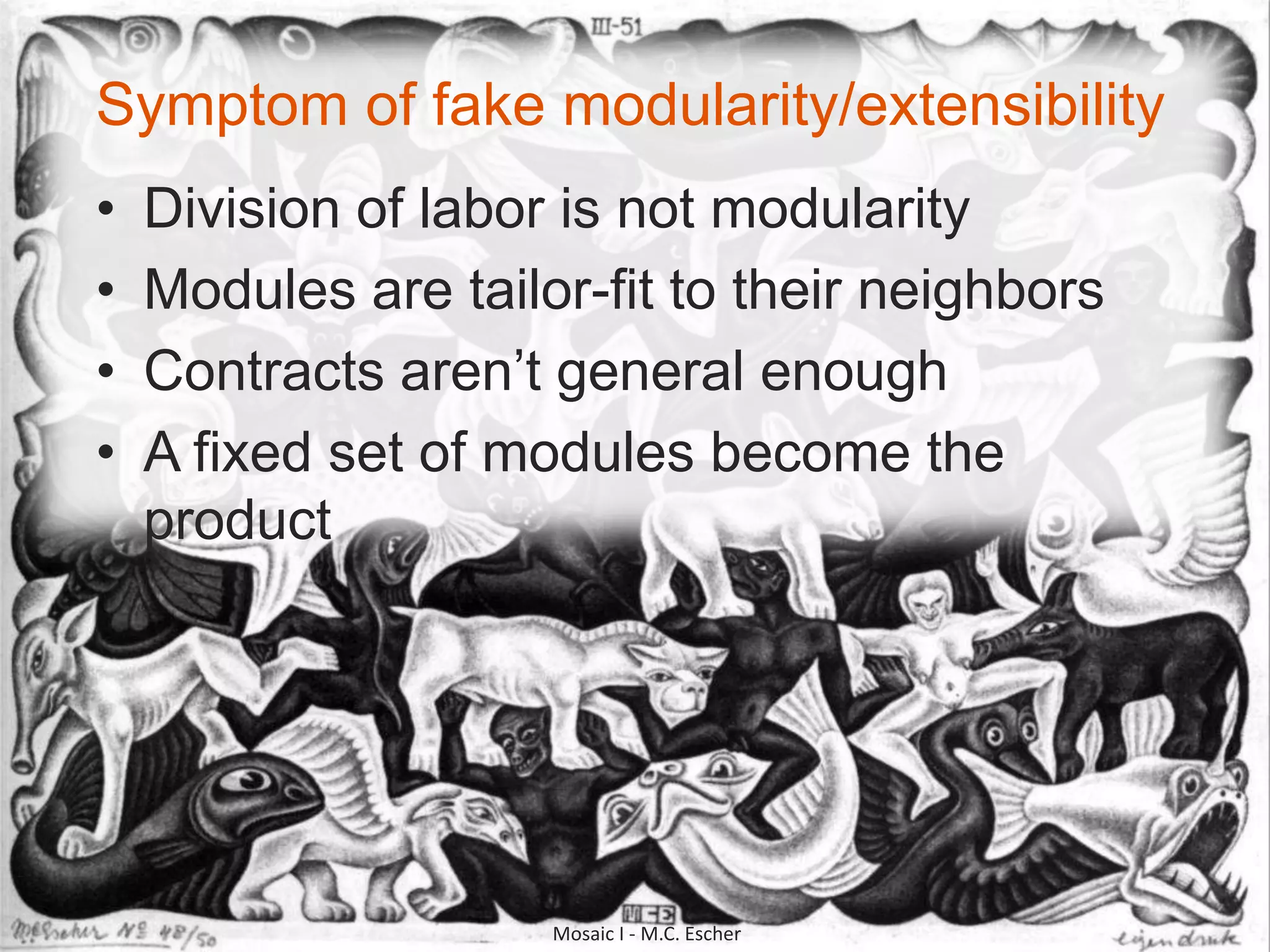 ©2010 CloudBees, Inc. All Rights
Reserved
18©2010 CloudBees, Inc. All Rights
Reserved
Symptom of fake modularity/extensibility
• Division of labor is not modularity
• Modules are tailor-fit to their neighbors
• Contracts aren‟t general enough
• A fixed set of modules become the
product
Mosaic I - M.C. Escher
 