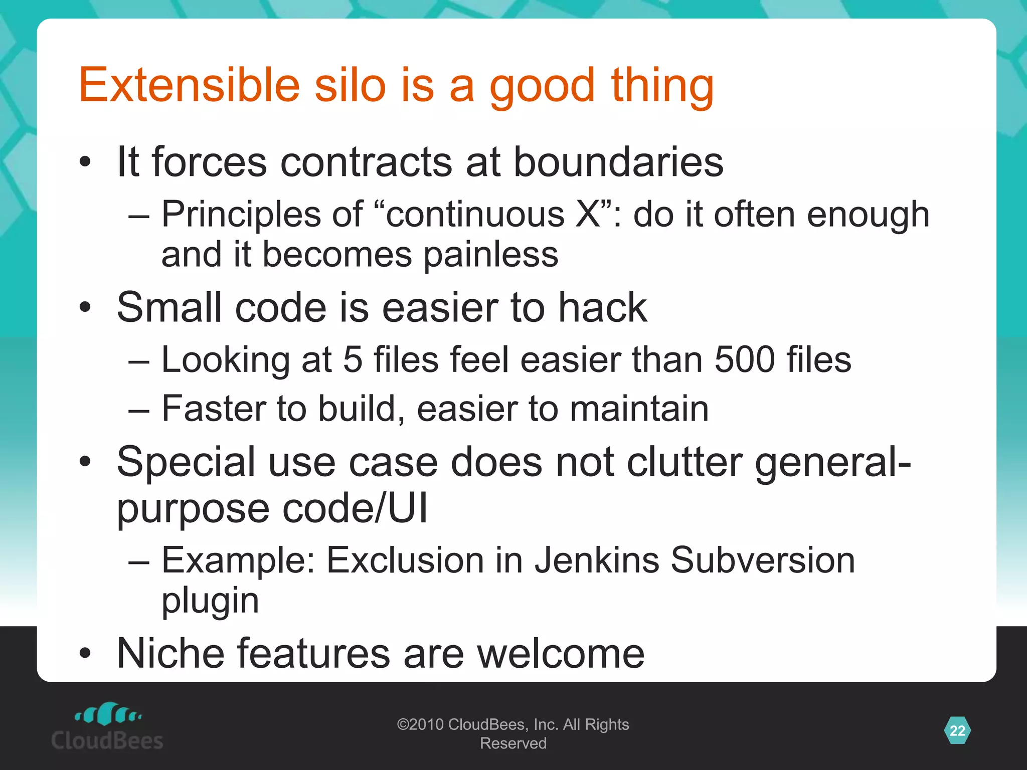 ©2010 CloudBees, Inc. All Rights
Reserved
22©2010 CloudBees, Inc. All Rights
Reserved
Extensible silo is a good thing
• It forces contracts at boundaries
– Principles of “continuous X”: do it often enough
and it becomes painless
• Small code is easier to hack
– Looking at 5 files feel easier than 500 files
– Faster to build, easier to maintain
• Special use case does not clutter general-
purpose code/UI
– Example: Exclusion in Jenkins Subversion
plugin
• Niche features are welcome
 