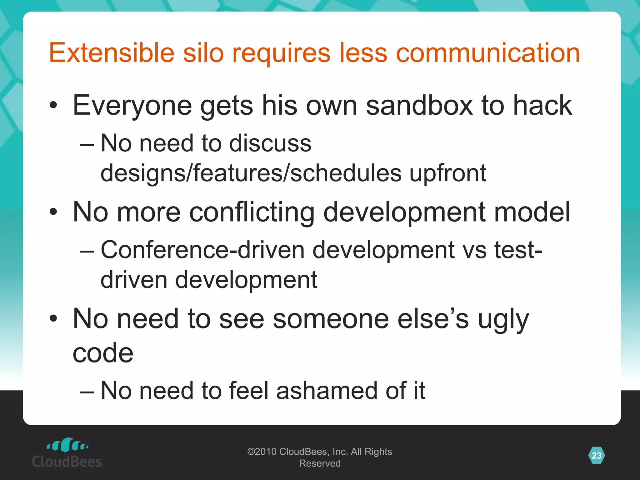 ©2010 CloudBees, Inc. All Rights
Reserved
23©2010 CloudBees, Inc. All Rights
Reserved
Extensible silo requires less communication
• Everyone gets his own sandbox to hack
– No need to discuss
designs/features/schedules upfront
• No more conflicting development model
– Conference-driven development vs test-
driven development
• No need to see someone else‟s ugly
code
– No need to feel ashamed of it
 