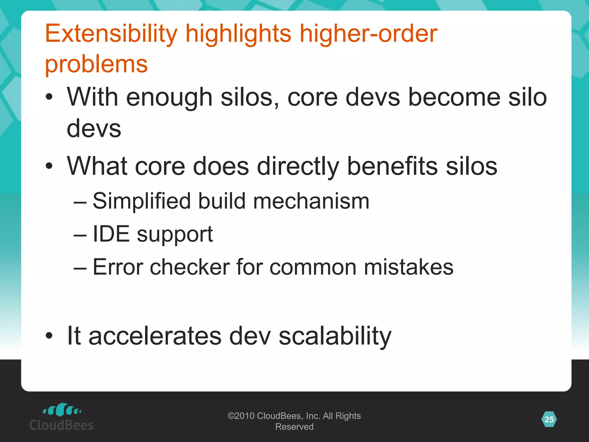 ©2010 CloudBees, Inc. All Rights
Reserved
25©2010 CloudBees, Inc. All Rights
Reserved
Extensibility highlights higher-order
problems
• With enough silos, core devs become silo
devs
• What core does directly benefits silos
– Simplified build mechanism
– IDE support
– Error checker for common mistakes
• It accelerates dev scalability
 