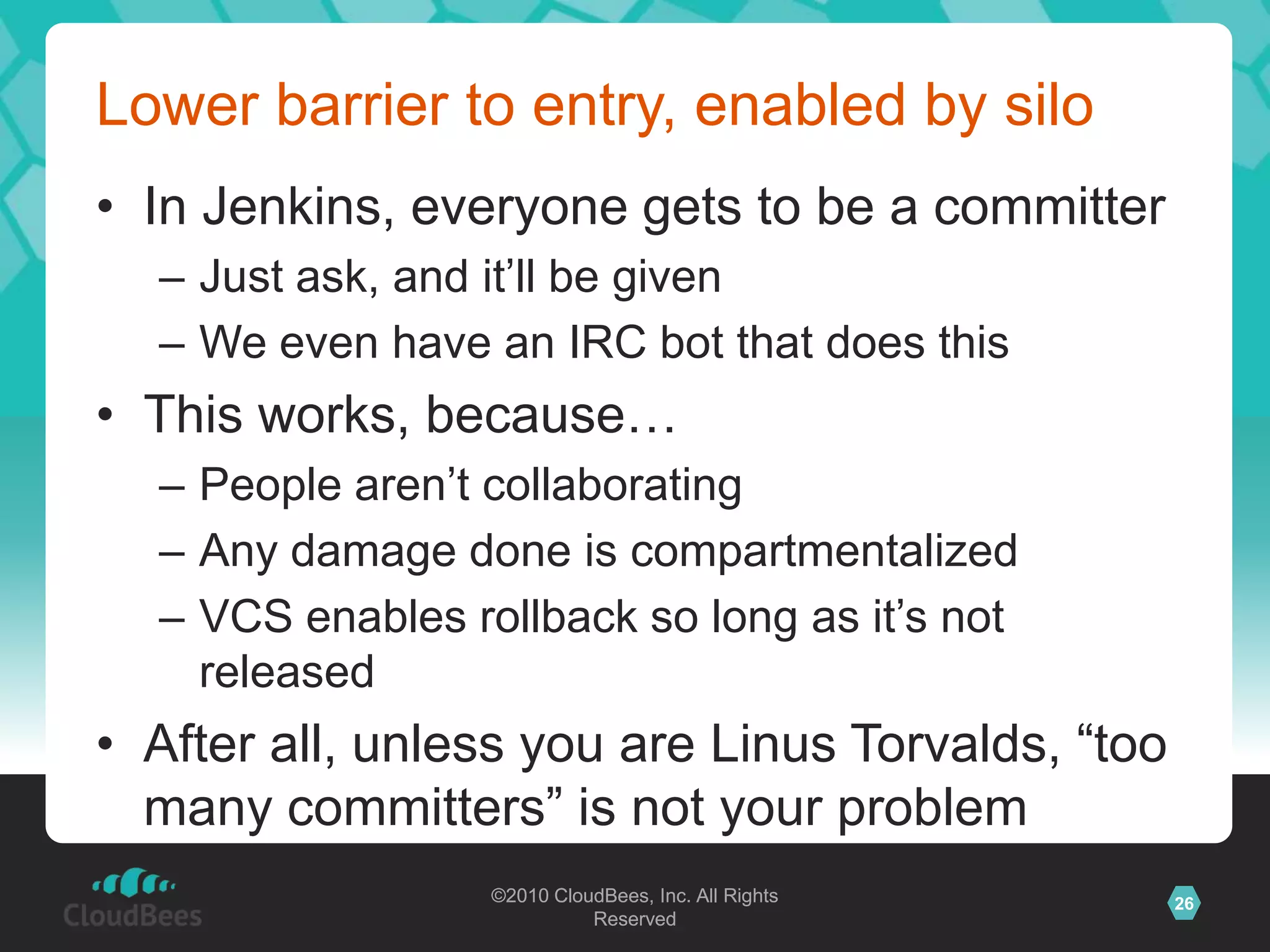 ©2010 CloudBees, Inc. All Rights
Reserved
26©2010 CloudBees, Inc. All Rights
Reserved
Lower barrier to entry, enabled by silo
• In Jenkins, everyone gets to be a committer
– Just ask, and it‟ll be given
– We even have an IRC bot that does this
• This works, because…
– People aren‟t collaborating
– Any damage done is compartmentalized
– VCS enables rollback so long as it‟s not
released
• After all, unless you are Linus Torvalds, “too
many committers” is not your problem
 