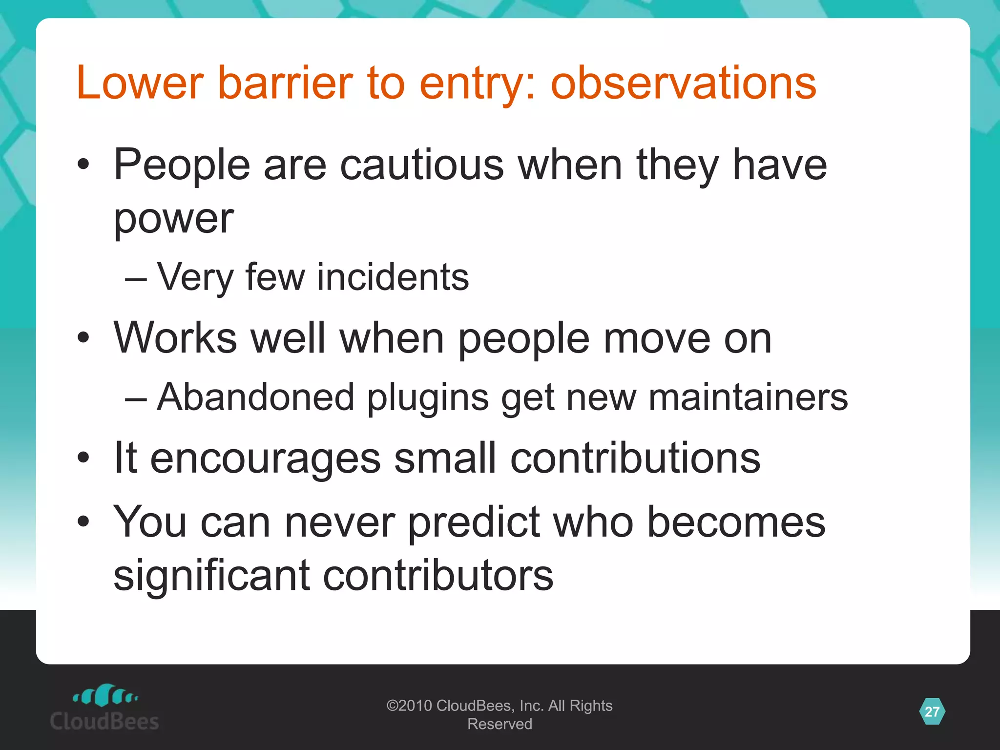 ©2010 CloudBees, Inc. All Rights
Reserved
27©2010 CloudBees, Inc. All Rights
Reserved
Lower barrier to entry: observations
• People are cautious when they have
power
– Very few incidents
• Works well when people move on
– Abandoned plugins get new maintainers
• It encourages small contributions
• You can never predict who becomes
significant contributors
 