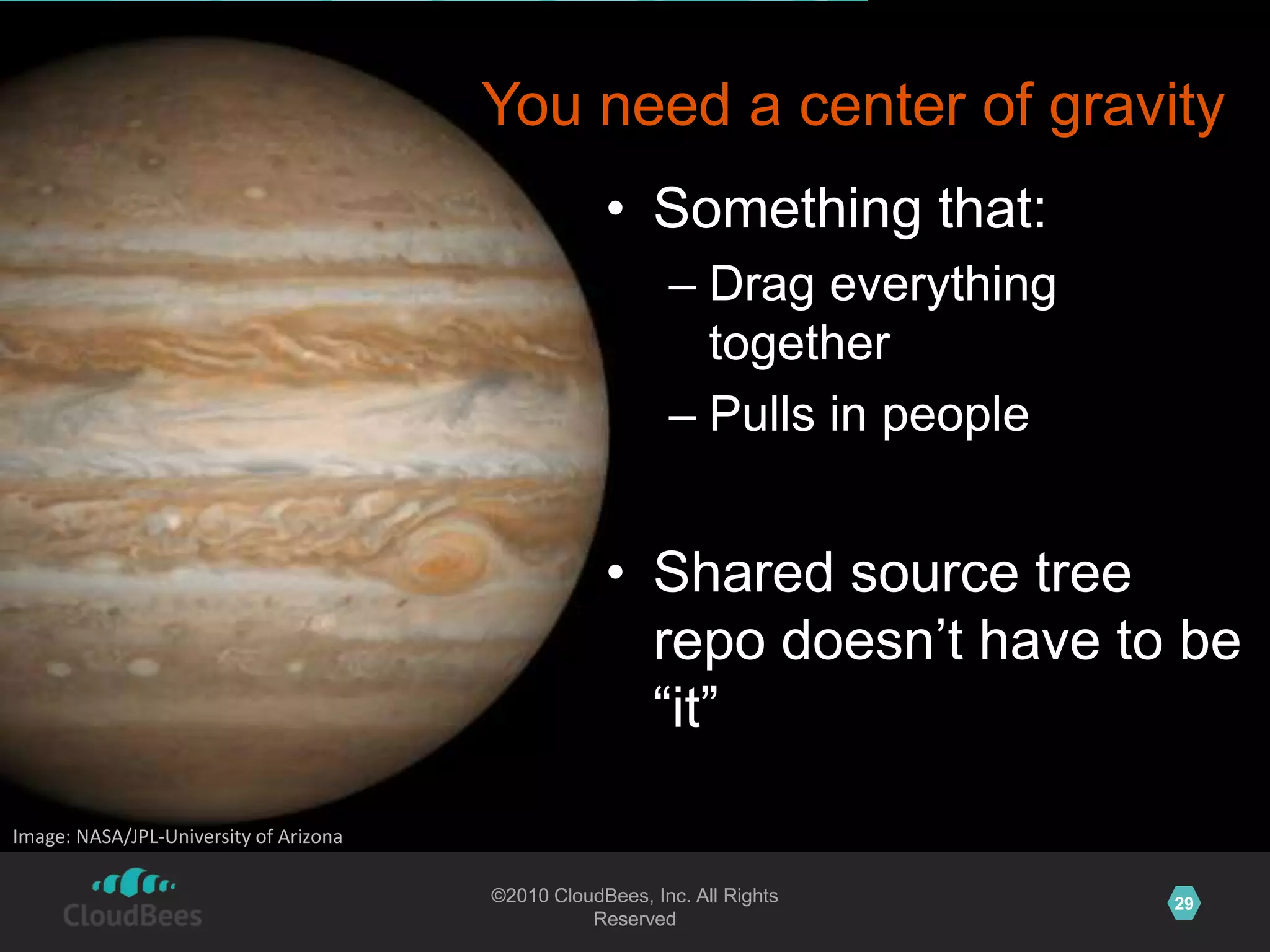 ©2010 CloudBees, Inc. All Rights
Reserved
29©2010 CloudBees, Inc. All Rights
Reserved
You need a center of gravity
• Something that:
– Drag everything
together
– Pulls in people
• Shared source tree
repo doesn‟t have to be
“it”
Image: NASA/JPL-University of Arizona
 