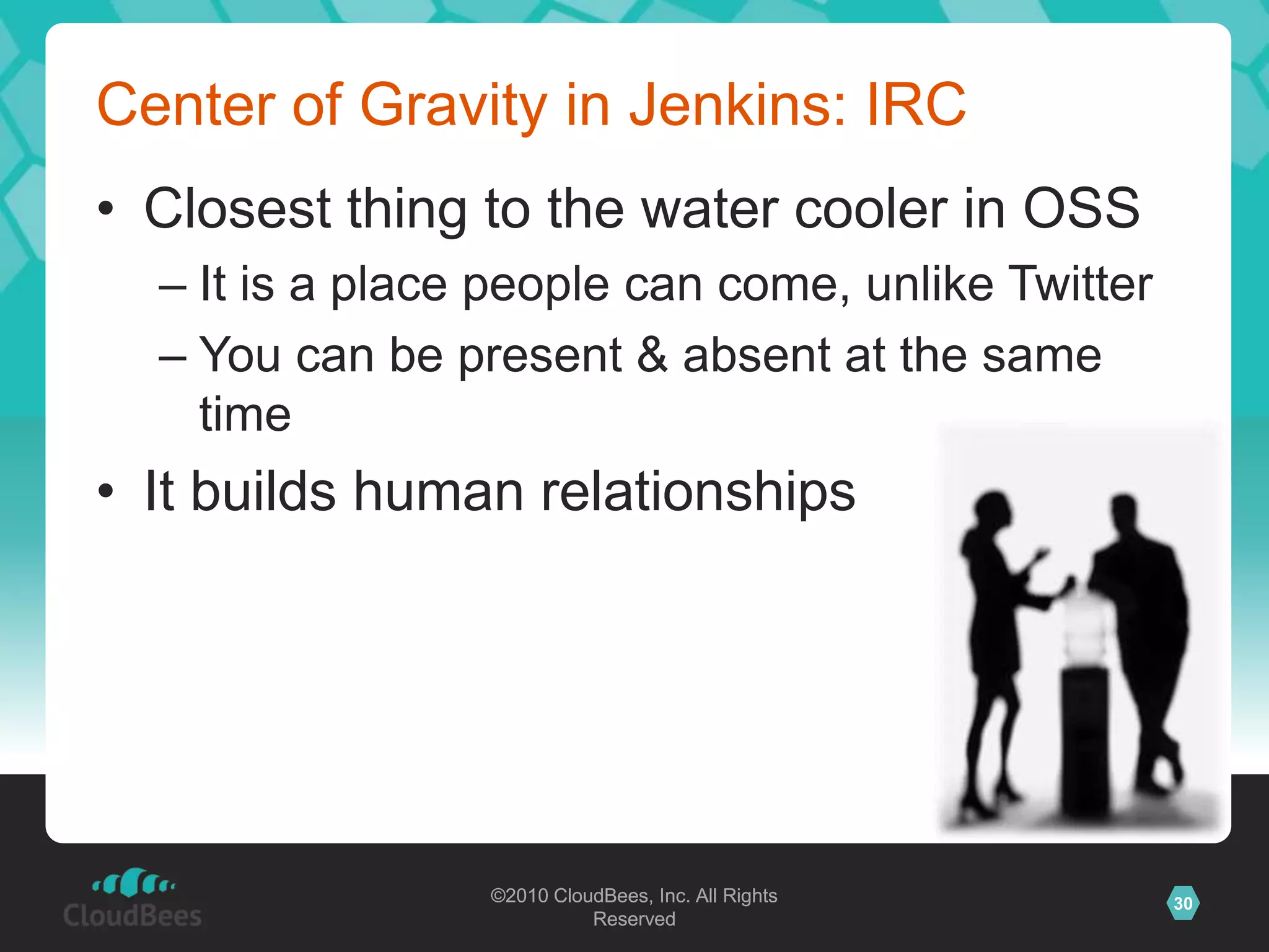 ©2010 CloudBees, Inc. All Rights
Reserved
30©2010 CloudBees, Inc. All Rights
Reserved
Center of Gravity in Jenkins: IRC
• Closest thing to the water cooler in OSS
– It is a place people can come, unlike Twitter
– You can be present & absent at the same
time
• It builds human relationships
 