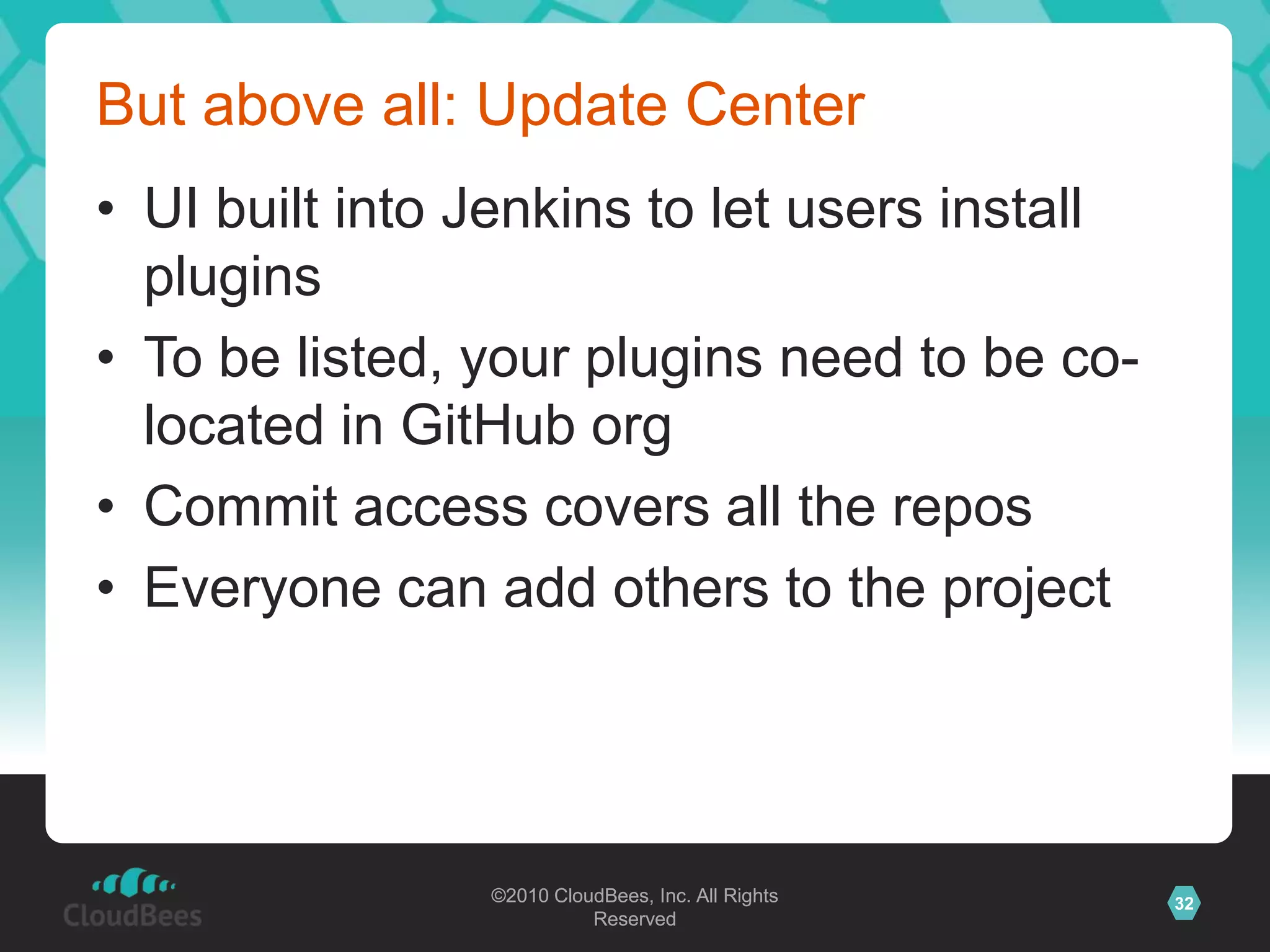 ©2010 CloudBees, Inc. All Rights
Reserved
32©2010 CloudBees, Inc. All Rights
Reserved
But above all: Update Center
• UI built into Jenkins to let users install
plugins
• To be listed, your plugins need to be co-
located in GitHub org
• Commit access covers all the repos
• Everyone can add others to the project
 
