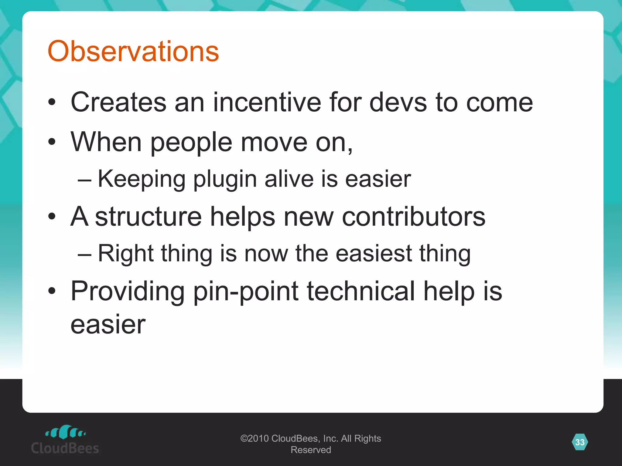 ©2010 CloudBees, Inc. All Rights
Reserved
33©2010 CloudBees, Inc. All Rights
Reserved
Observations
• Creates an incentive for devs to come
• When people move on,
– Keeping plugin alive is easier
• A structure helps new contributors
– Right thing is now the easiest thing
• Providing pin-point technical help is
easier
 