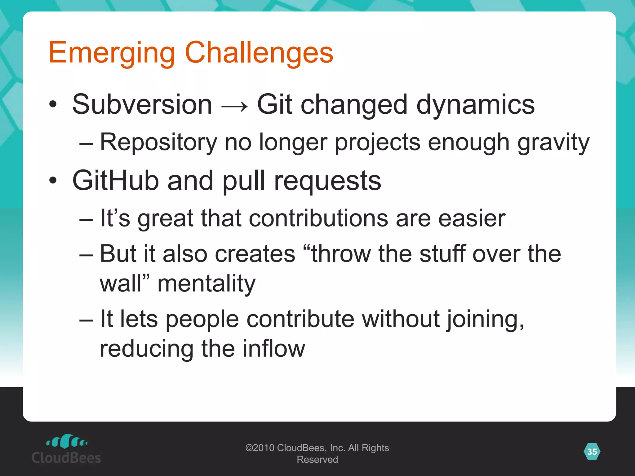 ©2010 CloudBees, Inc. All Rights
Reserved
35©2010 CloudBees, Inc. All Rights
Reserved
Emerging Challenges
• Subversion → Git changed dynamics
– Repository no longer projects enough gravity
• GitHub and pull requests
– It‟s great that contributions are easier
– But it also creates “throw the stuff over the
wall” mentality
– It lets people contribute without joining,
reducing the inflow
 