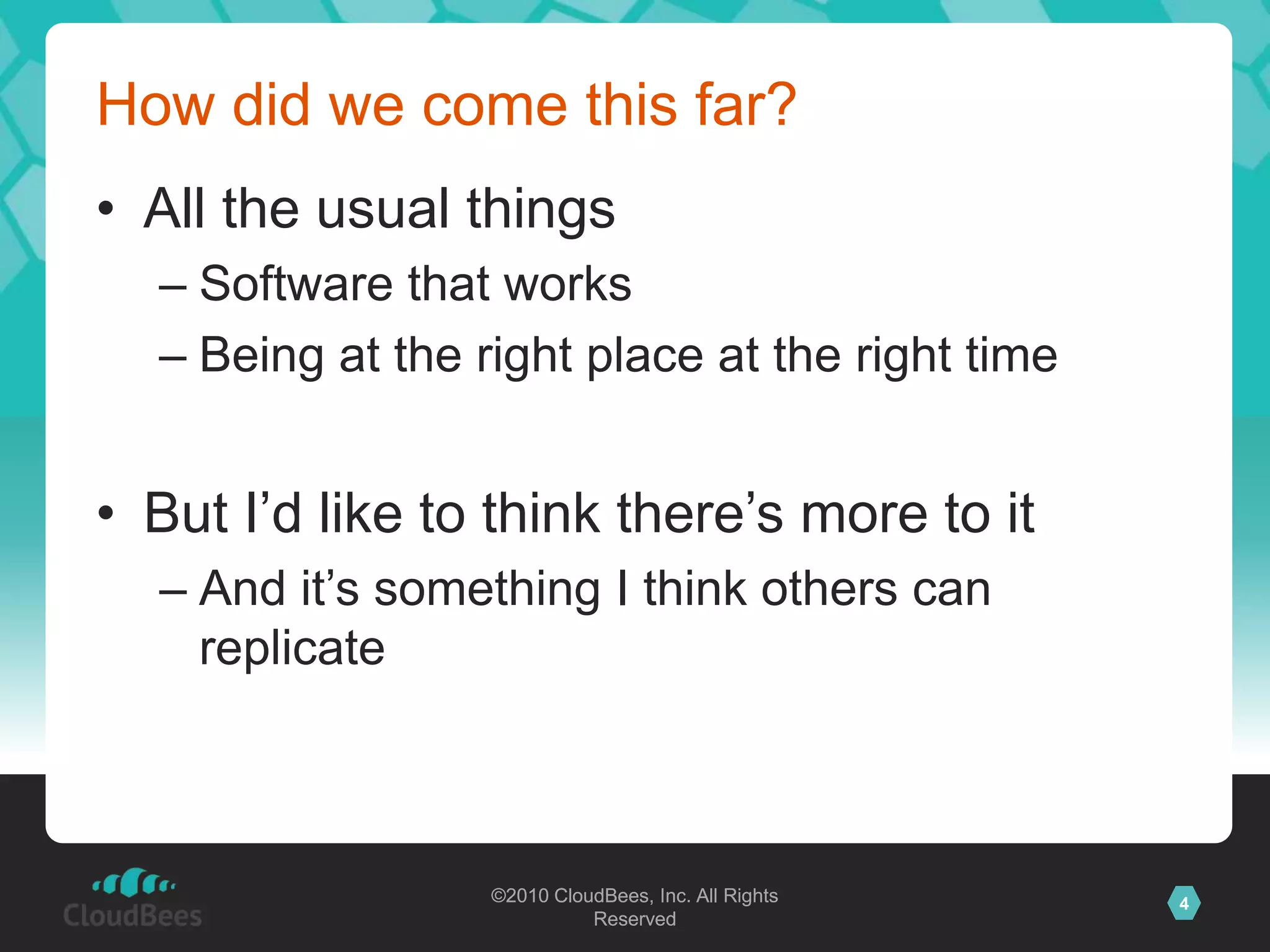©2010 CloudBees, Inc. All Rights
Reserved
4©2010 CloudBees, Inc. All Rights
Reserved
How did we come this far?
• All the usual things
– Software that works
– Being at the right place at the right time
• But I‟d like to think there‟s more to it
– And it‟s something I think others can
replicate
 