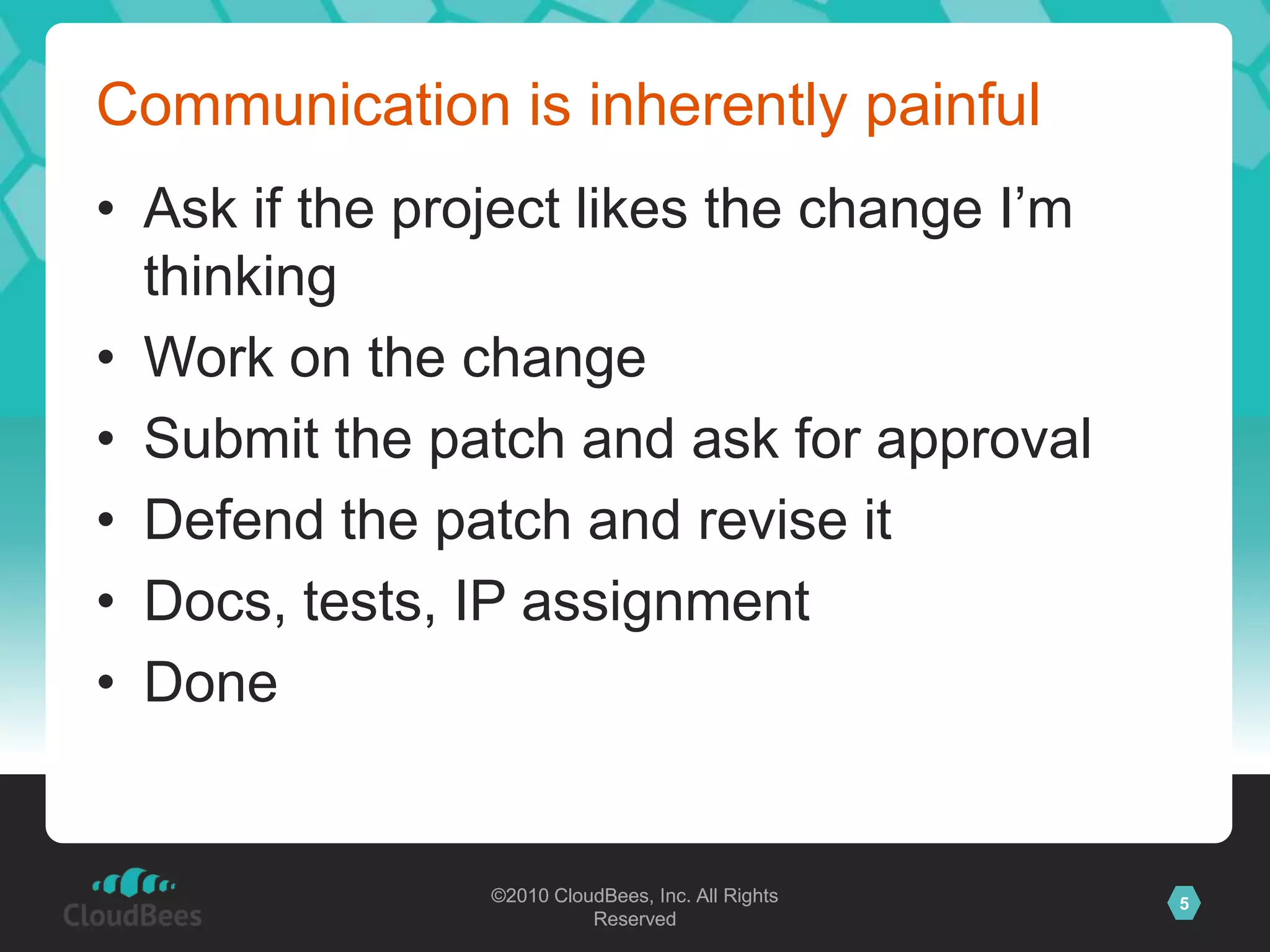 ©2010 CloudBees, Inc. All Rights
Reserved
5©2010 CloudBees, Inc. All Rights
Reserved
Communication is inherently painful
• Ask if the project likes the change I‟m
thinking
• Work on the change
• Submit the patch and ask for approval
• Defend the patch and revise it
• Docs, tests, IP assignment
• Done
 
