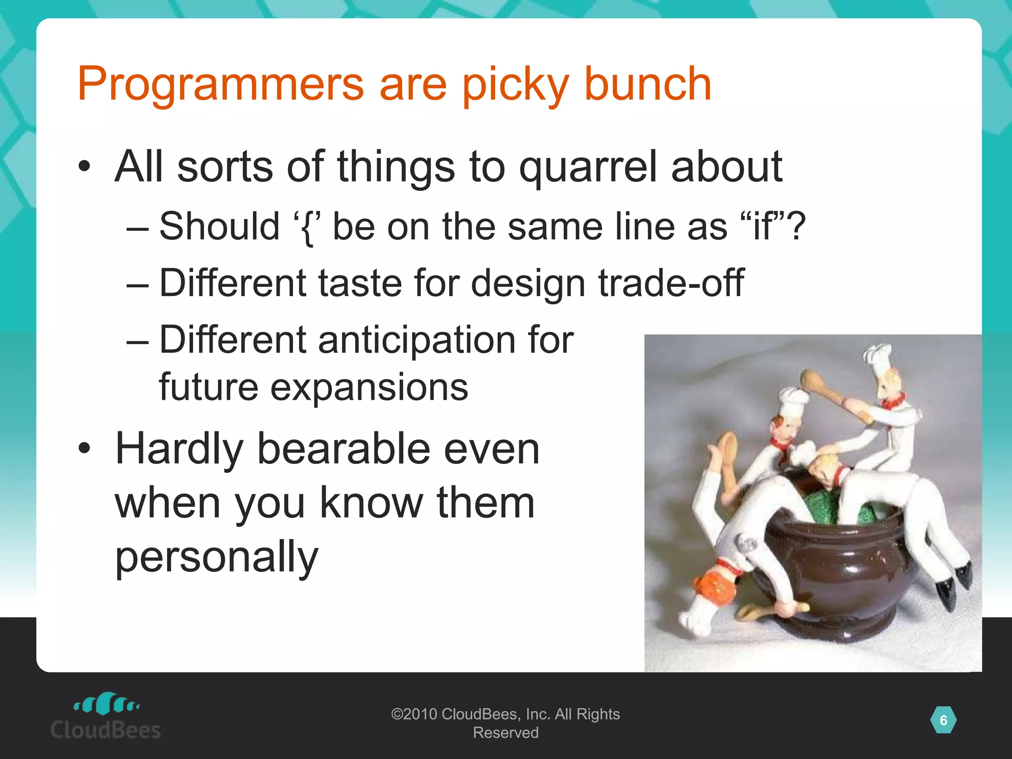 ©2010 CloudBees, Inc. All Rights
Reserved
6©2010 CloudBees, Inc. All Rights
Reserved
Programmers are picky bunch
• All sorts of things to quarrel about
– Should „{‟ be on the same line as “if”?
– Different taste for design trade-off
– Different anticipation for
future expansions
• Hardly bearable even
when you know them
personally
 