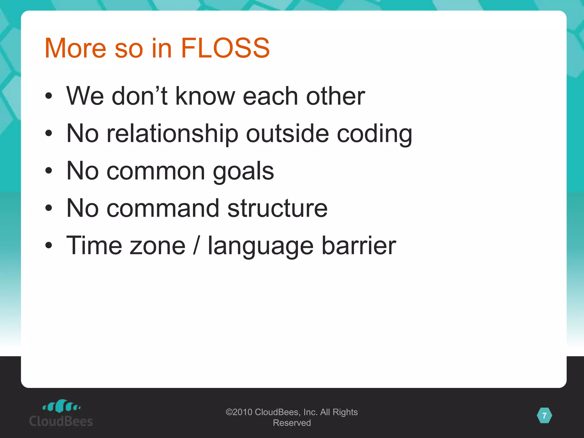 ©2010 CloudBees, Inc. All Rights
Reserved
7©2010 CloudBees, Inc. All Rights
Reserved
More so in FLOSS
• We don‟t know each other
• No relationship outside coding
• No common goals
• No command structure
• Time zone / language barrier
 