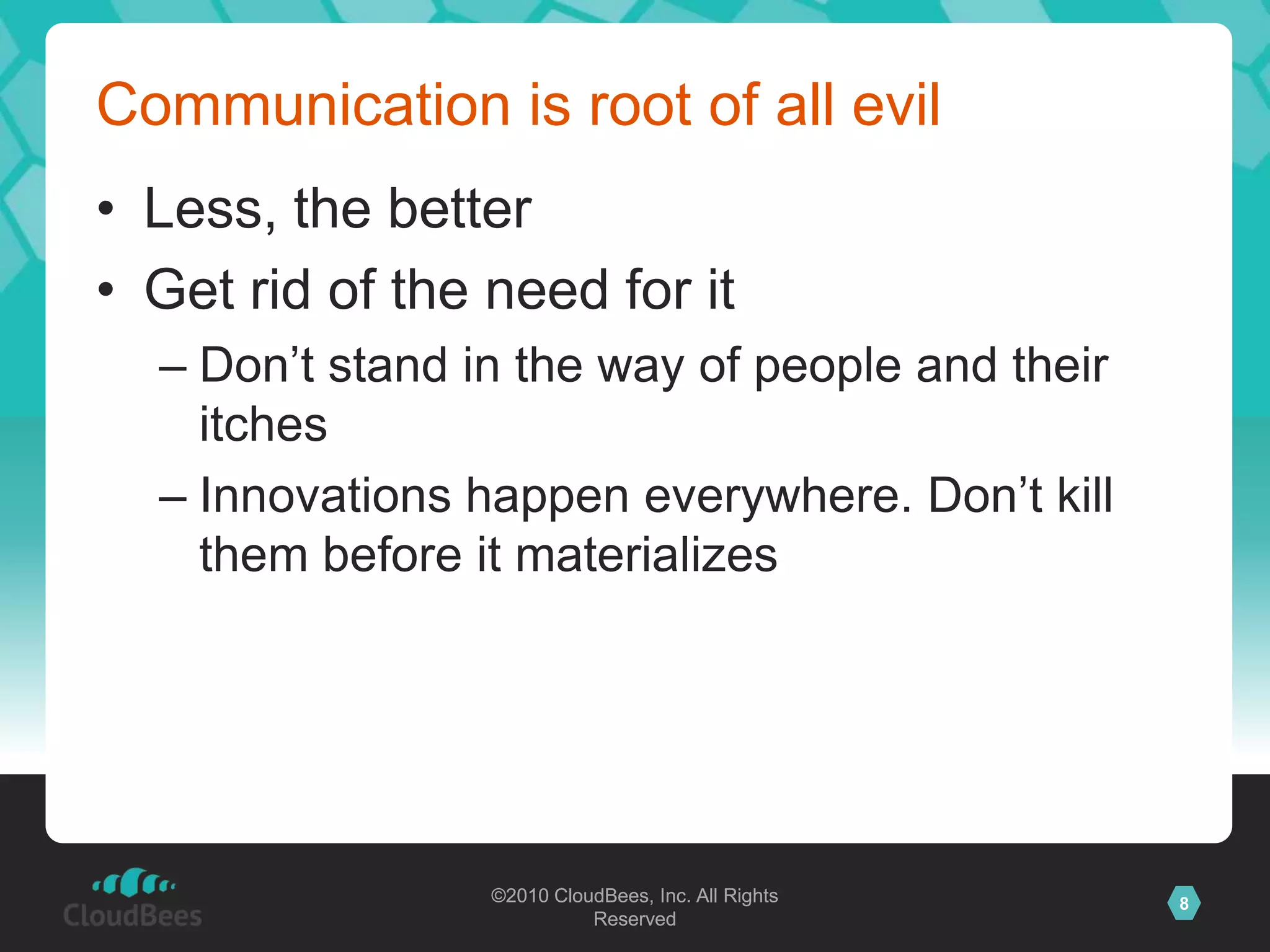 ©2010 CloudBees, Inc. All Rights
Reserved
8©2010 CloudBees, Inc. All Rights
Reserved
Communication is root of all evil
• Less, the better
• Get rid of the need for it
– Don‟t stand in the way of people and their
itches
– Innovations happen everywhere. Don‟t kill
them before it materializes
 