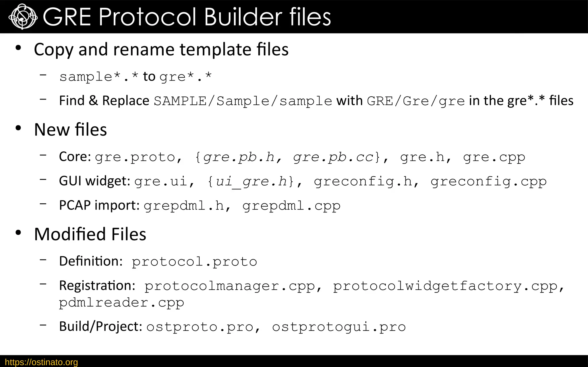 https://ostinato.org
GRE Protocol Builder files
●
Copy and rename template files
– sample*.* to gre*.*
– Find & Replace SAMPLE/Sample/sample with GRE/Gre/gre in the gre*.* files
●
New files
– Core: gre.proto, {gre.pb.h, gre.pb.cc}, gre.h, gre.cpp
– GUI widget: gre.ui, {ui_gre.h}, greconfig.h, greconfig.cpp
– PCAP import: grepdml.h, grepdml.cpp
●
Modified Files
– Definition: protocol.proto
– Registration: protocolmanager.cpp, protocolwidgetfactory.cpp,
pdmlreader.cpp
– Build/Project: ostproto.pro, ostprotogui.pro
 