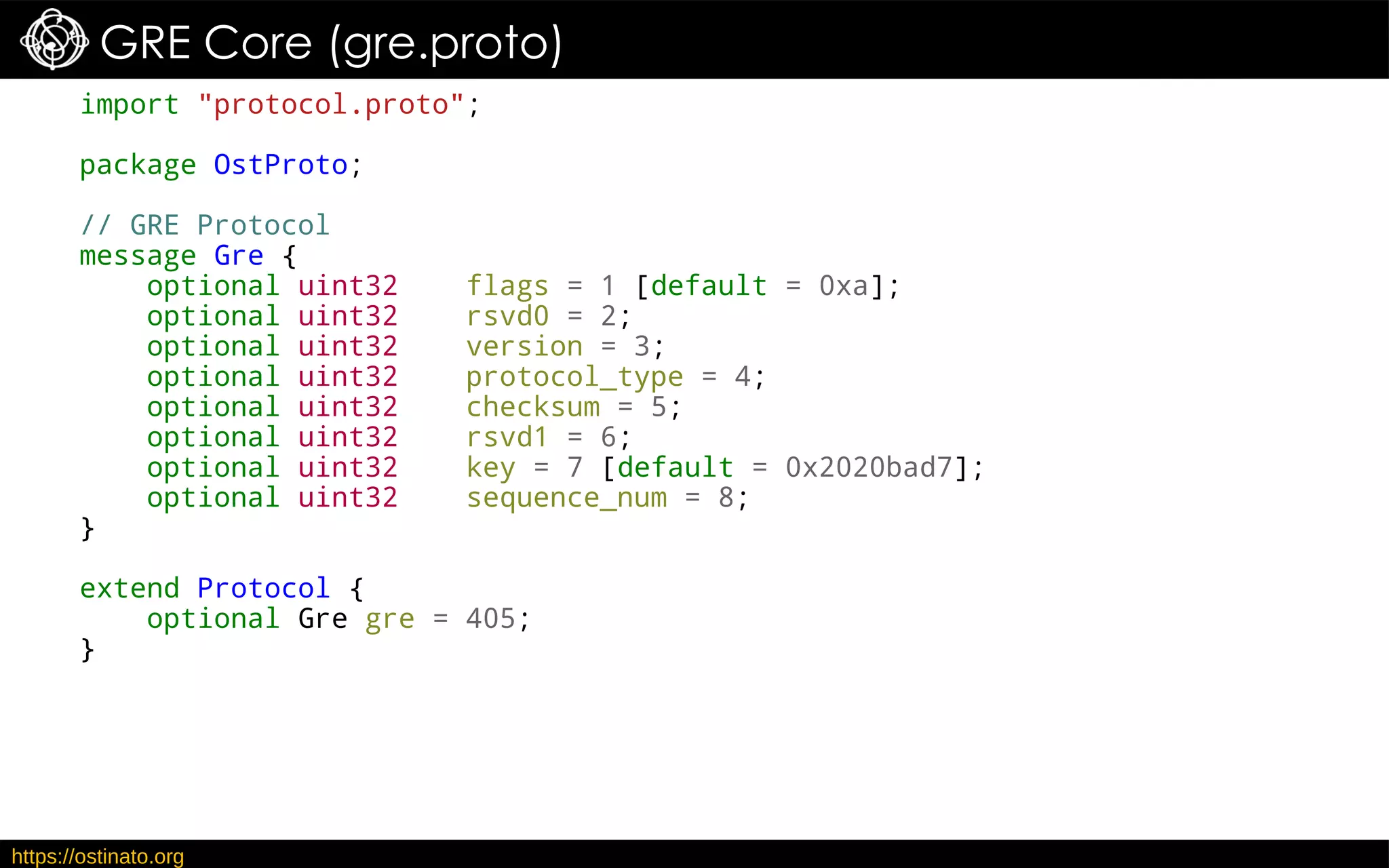 https://ostinato.org
GRE Core (gre.proto)
import "protocol.proto";
package OstProto;
// GRE Protocol
message Gre {
optional uint32 flags = 1 [default = 0xa];
optional uint32 rsvd0 = 2;
optional uint32 version = 3;
optional uint32 protocol_type = 4;
optional uint32 checksum = 5;
optional uint32 rsvd1 = 6;
optional uint32 key = 7 [default = 0x2020bad7];
optional uint32 sequence_num = 8;
}
extend Protocol {
optional Gre gre = 405;
}
 