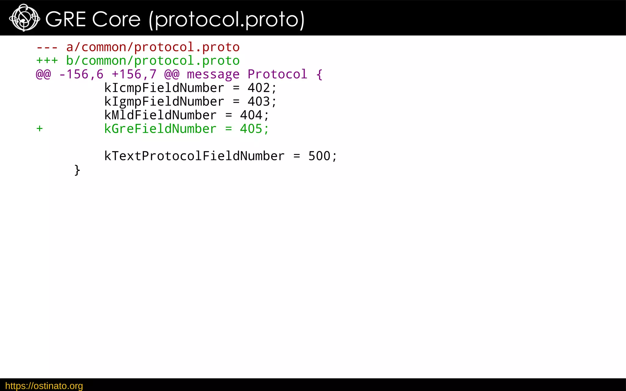 https://ostinato.org
GRE Core (protocol.proto)
--- a/common/protocol.proto
+++ b/common/protocol.proto
@@ -156,6 +156,7 @@ message Protocol {
kIcmpFieldNumber = 402;
kIgmpFieldNumber = 403;
kMldFieldNumber = 404;
+ kGreFieldNumber = 405;
kTextProtocolFieldNumber = 500;
}
 