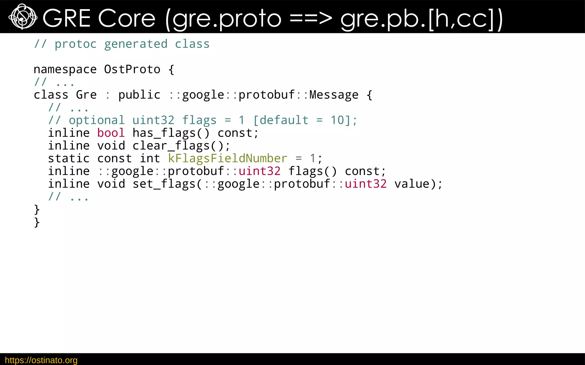 https://ostinato.org
GRE Core (gre.proto ==> gre.pb.[h,cc])
// protoc generated class
namespace OstProto {
// ...
class Gre : public ::google::protobuf::Message {
// ...
// optional uint32 flags = 1 [default = 10];
inline bool has_flags() const;
inline void clear_flags();
static const int kFlagsFieldNumber = 1;
inline ::google::protobuf::uint32 flags() const;
inline void set_flags(::google::protobuf::uint32 value);
// ...
}
}
 