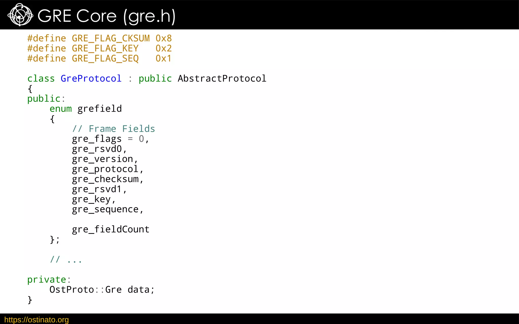https://ostinato.org
GRE Core (gre.h)
#define GRE_FLAG_CKSUM 0x8
#define GRE_FLAG_KEY 0x2
#define GRE_FLAG_SEQ 0x1
class GreProtocol : public AbstractProtocol
{
public:
enum grefield
{
// Frame Fields
gre_flags = 0,
gre_rsvd0,
gre_version,
gre_protocol,
gre_checksum,
gre_rsvd1,
gre_key,
gre_sequence,
gre_fieldCount
};
// ...
private:
OstProto::Gre data;
}
 