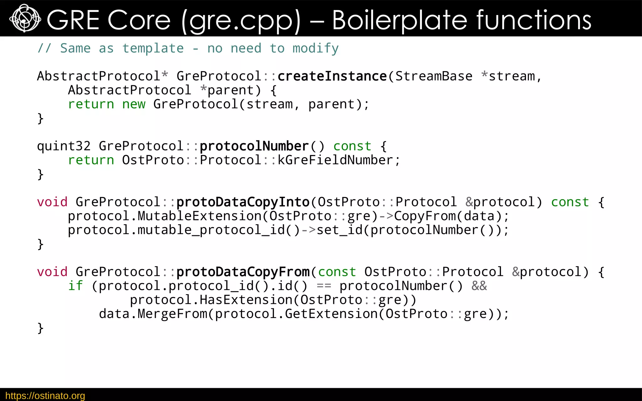 https://ostinato.org
GRE Core (gre.cpp) – Boilerplate functions
// Same as template - no need to modify
AbstractProtocol* GreProtocol::createInstance(StreamBase *stream,
AbstractProtocol *parent) {
return new GreProtocol(stream, parent);
}
quint32 GreProtocol::protocolNumber() const {
return OstProto::Protocol::kGreFieldNumber;
}
void GreProtocol::protoDataCopyInto(OstProto::Protocol &protocol) const {
protocol.MutableExtension(OstProto::gre)->CopyFrom(data);
protocol.mutable_protocol_id()->set_id(protocolNumber());
}
void GreProtocol::protoDataCopyFrom(const OstProto::Protocol &protocol) {
if (protocol.protocol_id().id() == protocolNumber() &&
protocol.HasExtension(OstProto::gre))
data.MergeFrom(protocol.GetExtension(OstProto::gre));
}
 