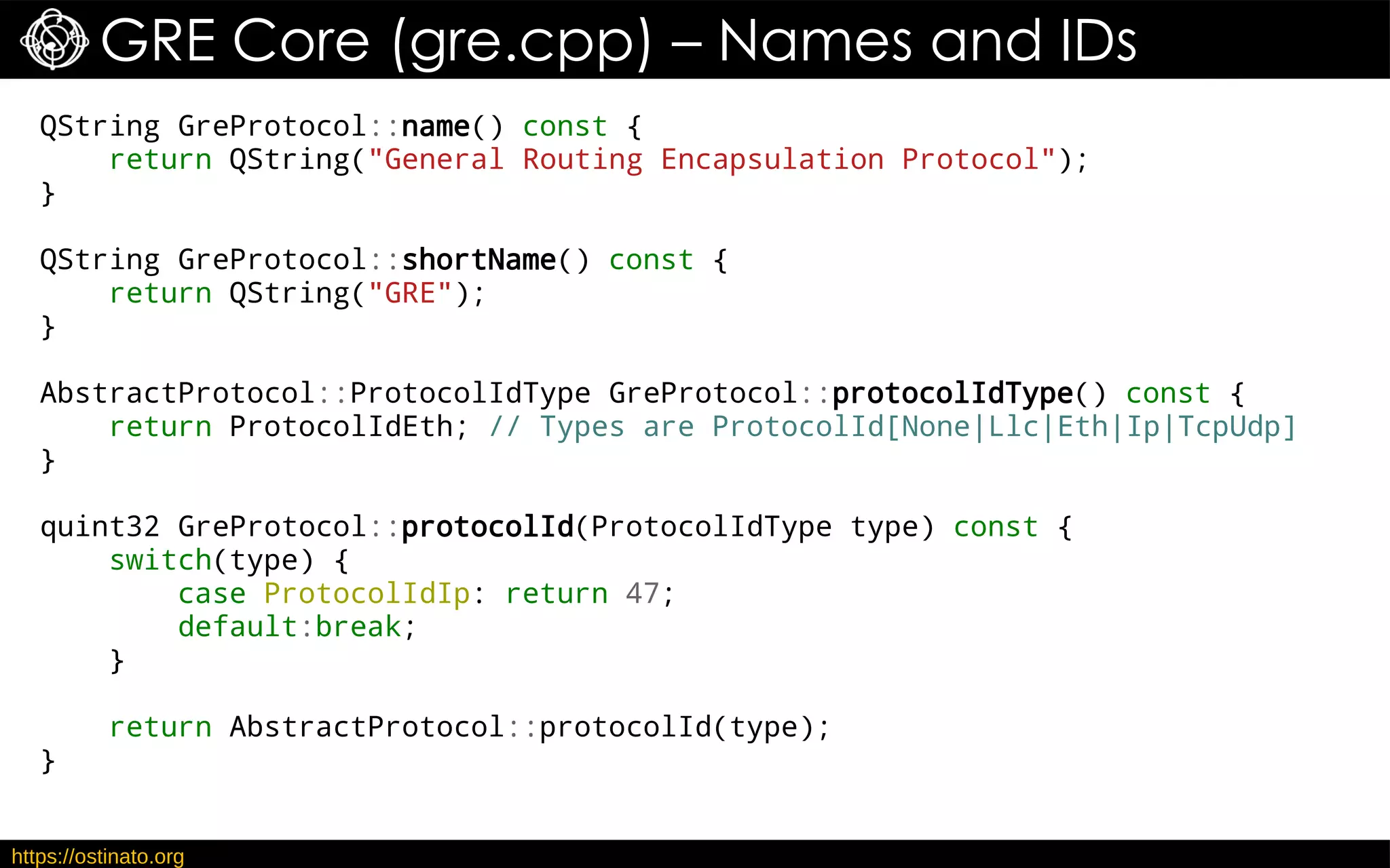 https://ostinato.org
GRE Core (gre.cpp) – Names and IDs
QString GreProtocol::name() const {
return QString("General Routing Encapsulation Protocol");
}
QString GreProtocol::shortName() const {
return QString("GRE");
}
AbstractProtocol::ProtocolIdType GreProtocol::protocolIdType() const {
return ProtocolIdEth; // Types are ProtocolId[None|Llc|Eth|Ip|TcpUdp]
}
quint32 GreProtocol::protocolId(ProtocolIdType type) const {
switch(type) {
case ProtocolIdIp: return 47;
default:break;
}
return AbstractProtocol::protocolId(type);
}
 