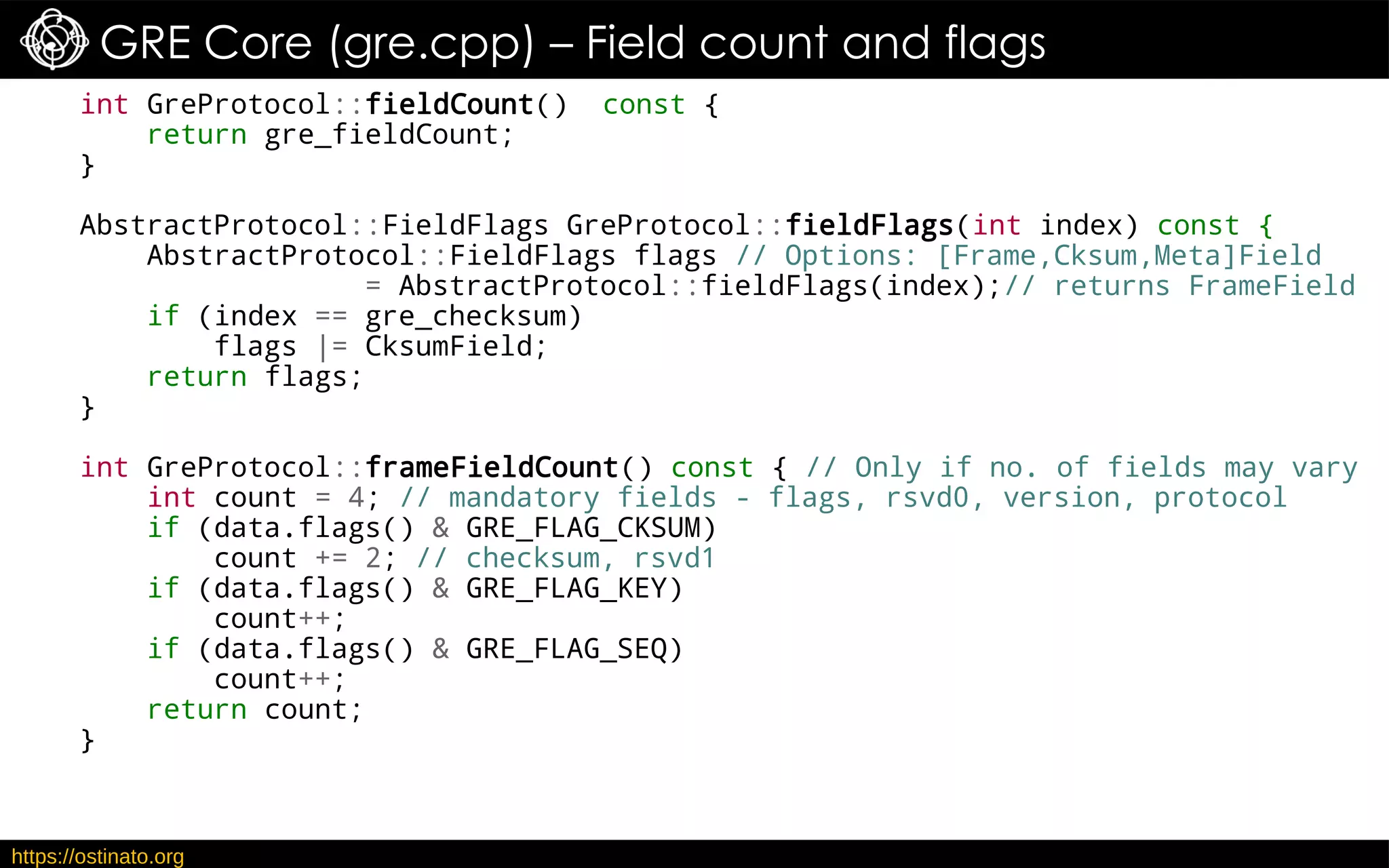 https://ostinato.org
GRE Core (gre.cpp) – Field count and flags
int GreProtocol::fieldCount() const {
return gre_fieldCount;
}
AbstractProtocol::FieldFlags GreProtocol::fieldFlags(int index) const {
AbstractProtocol::FieldFlags flags // Options: [Frame,Cksum,Meta]Field
= AbstractProtocol::fieldFlags(index);// returns FrameField
if (index == gre_checksum)
flags |= CksumField;
return flags;
}
int GreProtocol::frameFieldCount() const { // Only if no. of fields may vary
int count = 4; // mandatory fields - flags, rsvd0, version, protocol
if (data.flags() & GRE_FLAG_CKSUM)
count += 2; // checksum, rsvd1
if (data.flags() & GRE_FLAG_KEY)
count++;
if (data.flags() & GRE_FLAG_SEQ)
count++;
return count;
}
 