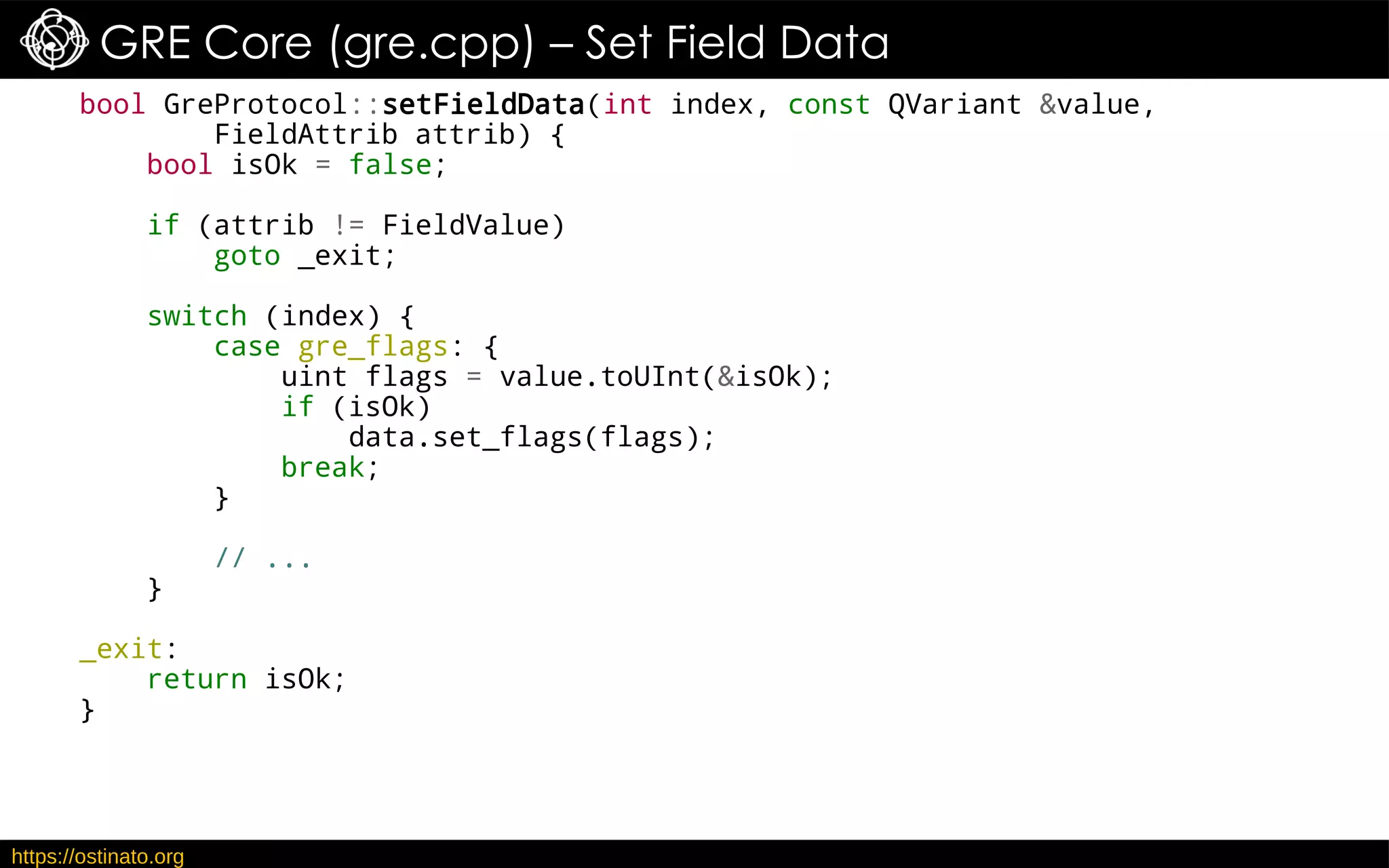https://ostinato.org
GRE Core (gre.cpp) – Set Field Data
bool GreProtocol::setFieldData(int index, const QVariant &value,
FieldAttrib attrib) {
bool isOk = false;
if (attrib != FieldValue)
goto _exit;
switch (index) {
case gre_flags: {
uint flags = value.toUInt(&isOk);
if (isOk)
data.set_flags(flags);
break;
}
// ...
}
_exit:
return isOk;
}
 