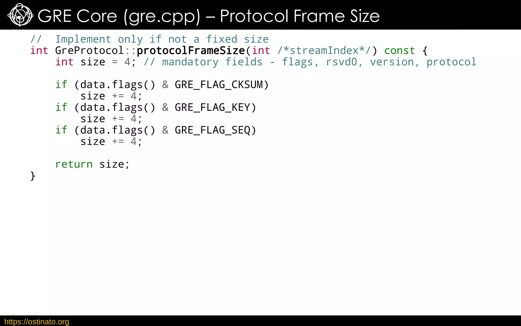 https://ostinato.org
GRE Core (gre.cpp) – Protocol Frame Size
// Implement only if not a fixed size
int GreProtocol::protocolFrameSize(int /*streamIndex*/) const {
int size = 4; // mandatory fields - flags, rsvd0, version, protocol
if (data.flags() & GRE_FLAG_CKSUM)
size += 4;
if (data.flags() & GRE_FLAG_KEY)
size += 4;
if (data.flags() & GRE_FLAG_SEQ)
size += 4;
return size;
}
 
