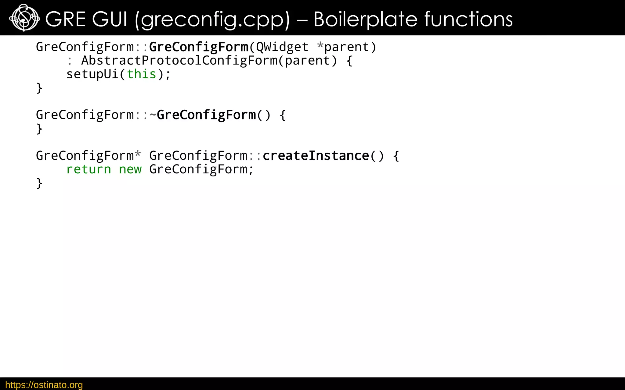 https://ostinato.org
GRE GUI (greconfig.cpp) – Boilerplate functions
GreConfigForm::GreConfigForm(QWidget *parent)
: AbstractProtocolConfigForm(parent) {
setupUi(this);
}
GreConfigForm::~GreConfigForm() {
}
GreConfigForm* GreConfigForm::createInstance() {
return new GreConfigForm;
}
 