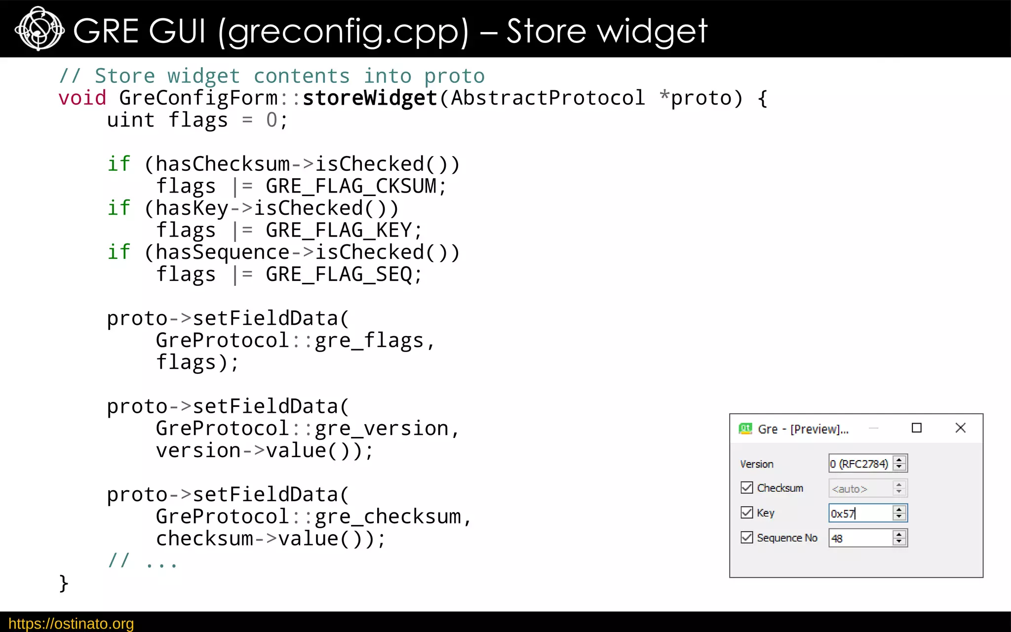 https://ostinato.org
GRE GUI (greconfig.cpp) – Store widget
// Store widget contents into proto
void GreConfigForm::storeWidget(AbstractProtocol *proto) {
uint flags = 0;
if (hasChecksum->isChecked())
flags |= GRE_FLAG_CKSUM;
if (hasKey->isChecked())
flags |= GRE_FLAG_KEY;
if (hasSequence->isChecked())
flags |= GRE_FLAG_SEQ;
proto->setFieldData(
GreProtocol::gre_flags,
flags);
proto->setFieldData(
GreProtocol::gre_version,
version->value());
proto->setFieldData(
GreProtocol::gre_checksum,
checksum->value());
// ...
}
 
