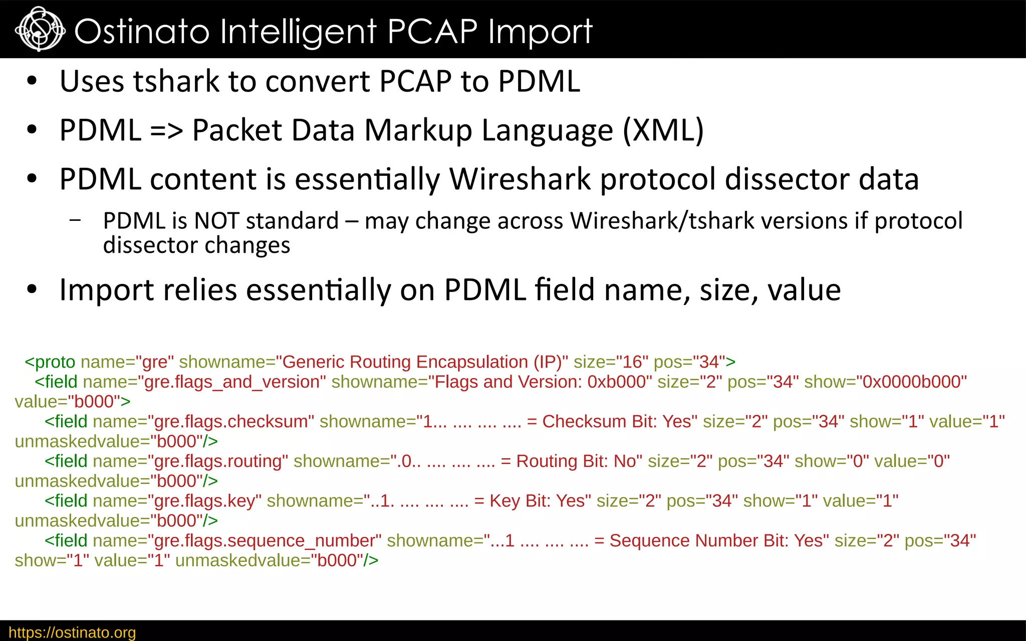 https://ostinato.org
Ostinato Intelligent PCAP Import
● Uses tshark to convert PCAP to PDML
● PDML => Packet Data Markup Language (XML)
● PDML content is essentially Wireshark protocol dissector data
– PDML is NOT standard – may change across Wireshark/tshark versions if protocol
dissector changes
● Import relies essentially on PDML field name, size, value
<proto name="gre" showname="Generic Routing Encapsulation (IP)" size="16" pos="34">
<field name="gre.flags_and_version" showname="Flags and Version: 0xb000" size="2" pos="34" show="0x0000b000"
value="b000">
<field name="gre.flags.checksum" showname="1... .... .... .... = Checksum Bit: Yes" size="2" pos="34" show="1" value="1"
unmaskedvalue="b000"/>
<field name="gre.flags.routing" showname=".0.. .... .... .... = Routing Bit: No" size="2" pos="34" show="0" value="0"
unmaskedvalue="b000"/>
<field name="gre.flags.key" showname="..1. .... .... .... = Key Bit: Yes" size="2" pos="34" show="1" value="1"
unmaskedvalue="b000"/>
<field name="gre.flags.sequence_number" showname="...1 .... .... .... = Sequence Number Bit: Yes" size="2" pos="34"
show="1" value="1" unmaskedvalue="b000"/>
 