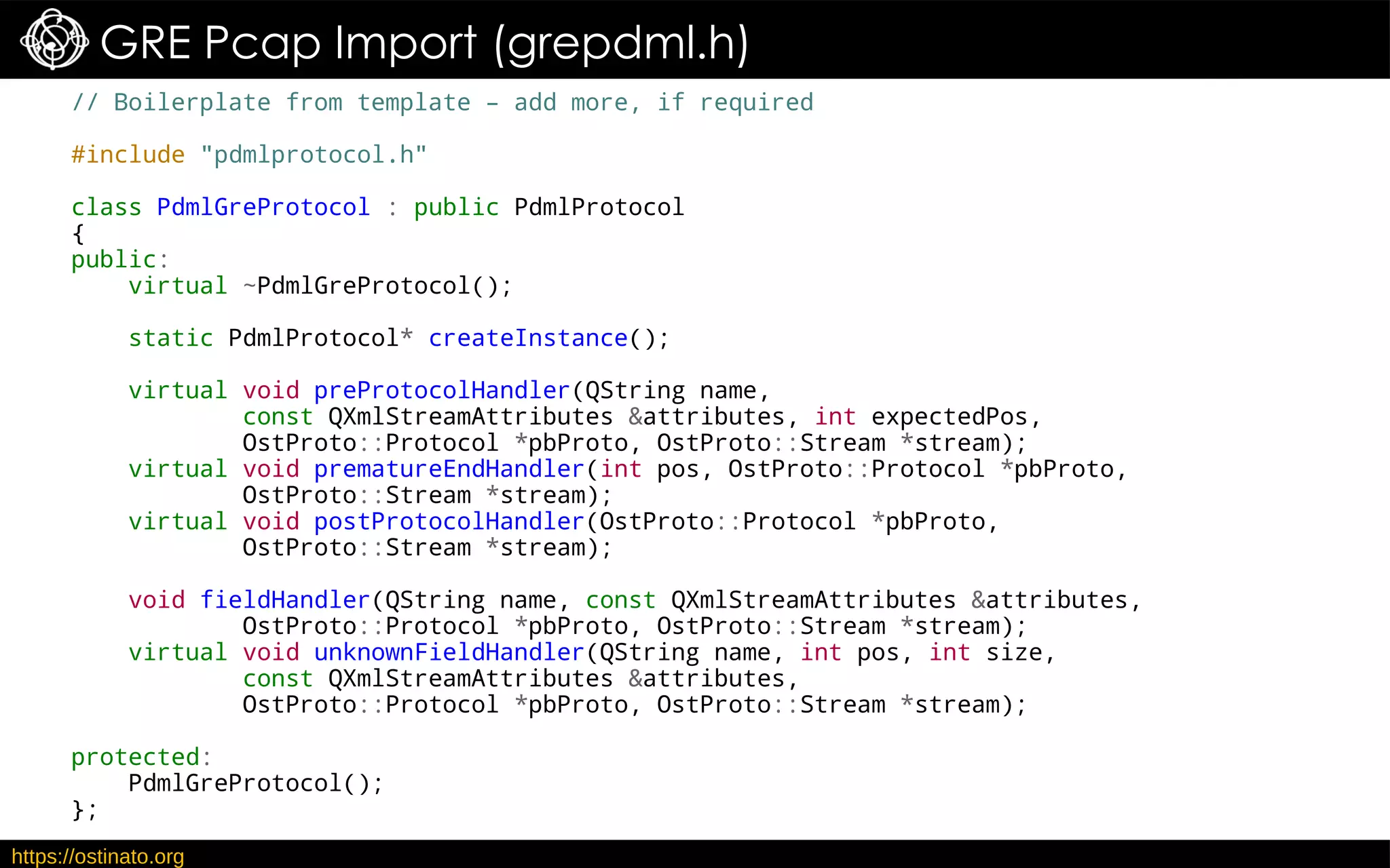 https://ostinato.org
GRE Pcap Import (grepdml.h)
// Boilerplate from template – add more, if required
#include "pdmlprotocol.h"
class PdmlGreProtocol : public PdmlProtocol
{
public:
virtual ~PdmlGreProtocol();
static PdmlProtocol* createInstance();
virtual void preProtocolHandler(QString name,
const QXmlStreamAttributes &attributes, int expectedPos,
OstProto::Protocol *pbProto, OstProto::Stream *stream);
virtual void prematureEndHandler(int pos, OstProto::Protocol *pbProto,
OstProto::Stream *stream);
virtual void postProtocolHandler(OstProto::Protocol *pbProto,
OstProto::Stream *stream);
void fieldHandler(QString name, const QXmlStreamAttributes &attributes,
OstProto::Protocol *pbProto, OstProto::Stream *stream);
virtual void unknownFieldHandler(QString name, int pos, int size,
const QXmlStreamAttributes &attributes,
OstProto::Protocol *pbProto, OstProto::Stream *stream);
protected:
PdmlGreProtocol();
};
 