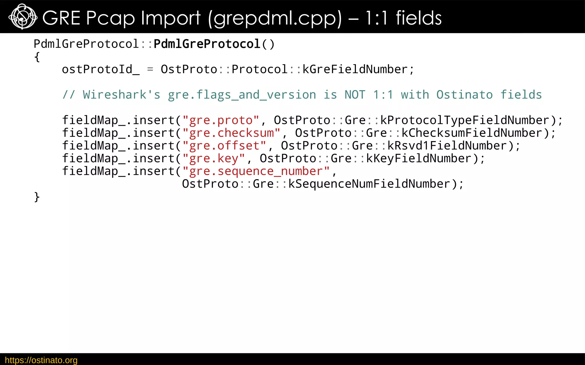https://ostinato.org
GRE Pcap Import (grepdml.cpp) – 1:1 fields
PdmlGreProtocol::PdmlGreProtocol()
{
ostProtoId_ = OstProto::Protocol::kGreFieldNumber;
// Wireshark's gre.flags_and_version is NOT 1:1 with Ostinato fields
fieldMap_.insert("gre.proto", OstProto::Gre::kProtocolTypeFieldNumber);
fieldMap_.insert("gre.checksum", OstProto::Gre::kChecksumFieldNumber);
fieldMap_.insert("gre.offset", OstProto::Gre::kRsvd1FieldNumber);
fieldMap_.insert("gre.key", OstProto::Gre::kKeyFieldNumber);
fieldMap_.insert("gre.sequence_number",
OstProto::Gre::kSequenceNumFieldNumber);
}
 