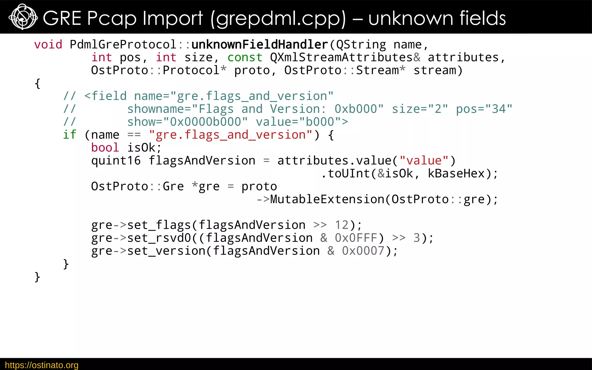 https://ostinato.org
GRE Pcap Import (grepdml.cpp) – unknown fields
void PdmlGreProtocol::unknownFieldHandler(QString name,
int pos, int size, const QXmlStreamAttributes& attributes,
OstProto::Protocol* proto, OstProto::Stream* stream)
{
// <field name="gre.flags_and_version"
// showname="Flags and Version: 0xb000" size="2" pos="34"
// show="0x0000b000" value="b000">
if (name == "gre.flags_and_version") {
bool isOk;
quint16 flagsAndVersion = attributes.value("value")
.toUInt(&isOk, kBaseHex);
OstProto::Gre *gre = proto
->MutableExtension(OstProto::gre);
gre->set_flags(flagsAndVersion >> 12);
gre->set_rsvd0((flagsAndVersion & 0x0FFF) >> 3);
gre->set_version(flagsAndVersion & 0x0007);
}
}
 