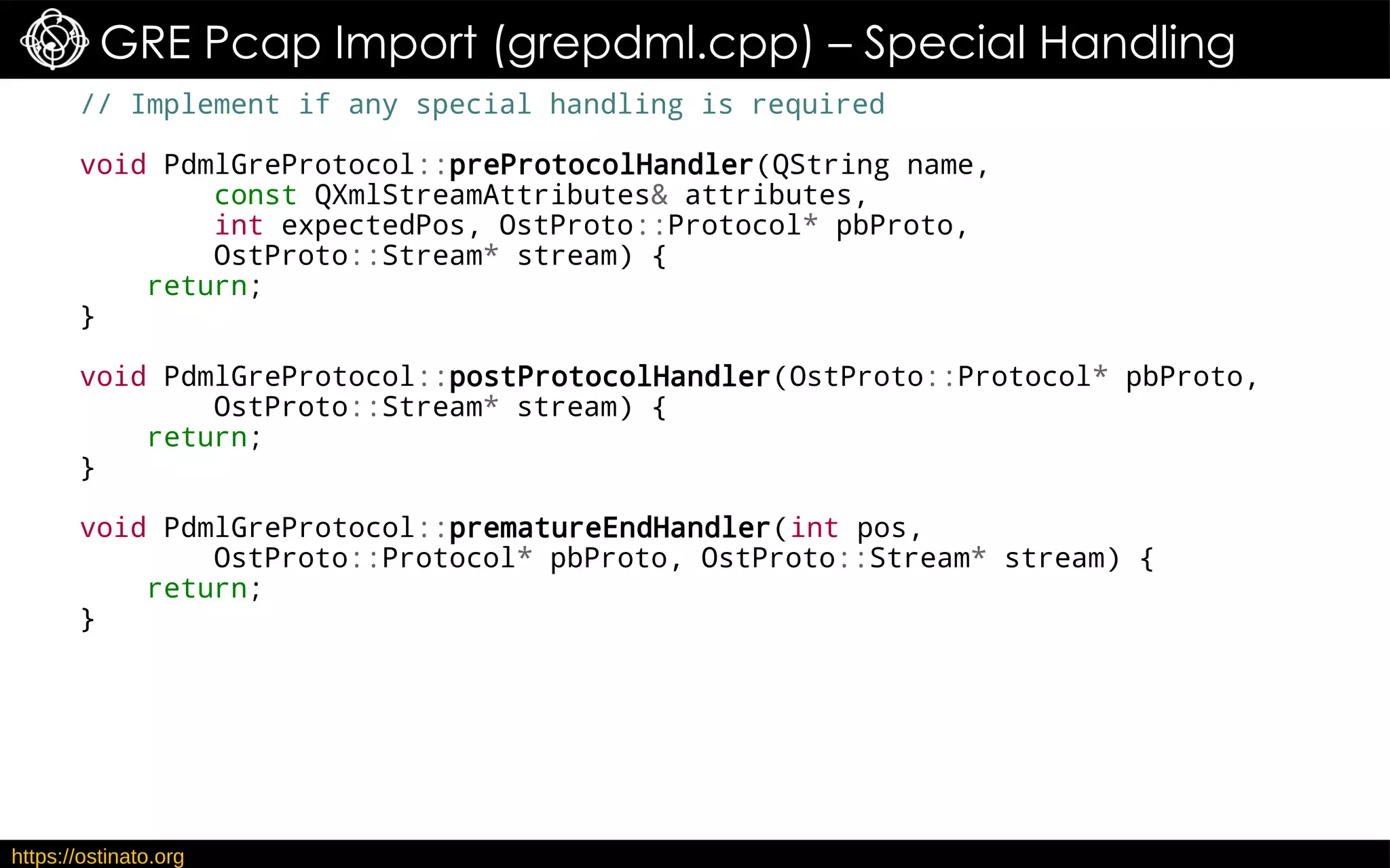 https://ostinato.org
GRE Pcap Import (grepdml.cpp) – Special Handling
// Implement if any special handling is required
void PdmlGreProtocol::preProtocolHandler(QString name,
const QXmlStreamAttributes& attributes,
int expectedPos, OstProto::Protocol* pbProto,
OstProto::Stream* stream) {
return;
}
void PdmlGreProtocol::postProtocolHandler(OstProto::Protocol* pbProto,
OstProto::Stream* stream) {
return;
}
void PdmlGreProtocol::prematureEndHandler(int pos,
OstProto::Protocol* pbProto, OstProto::Stream* stream) {
return;
}
 