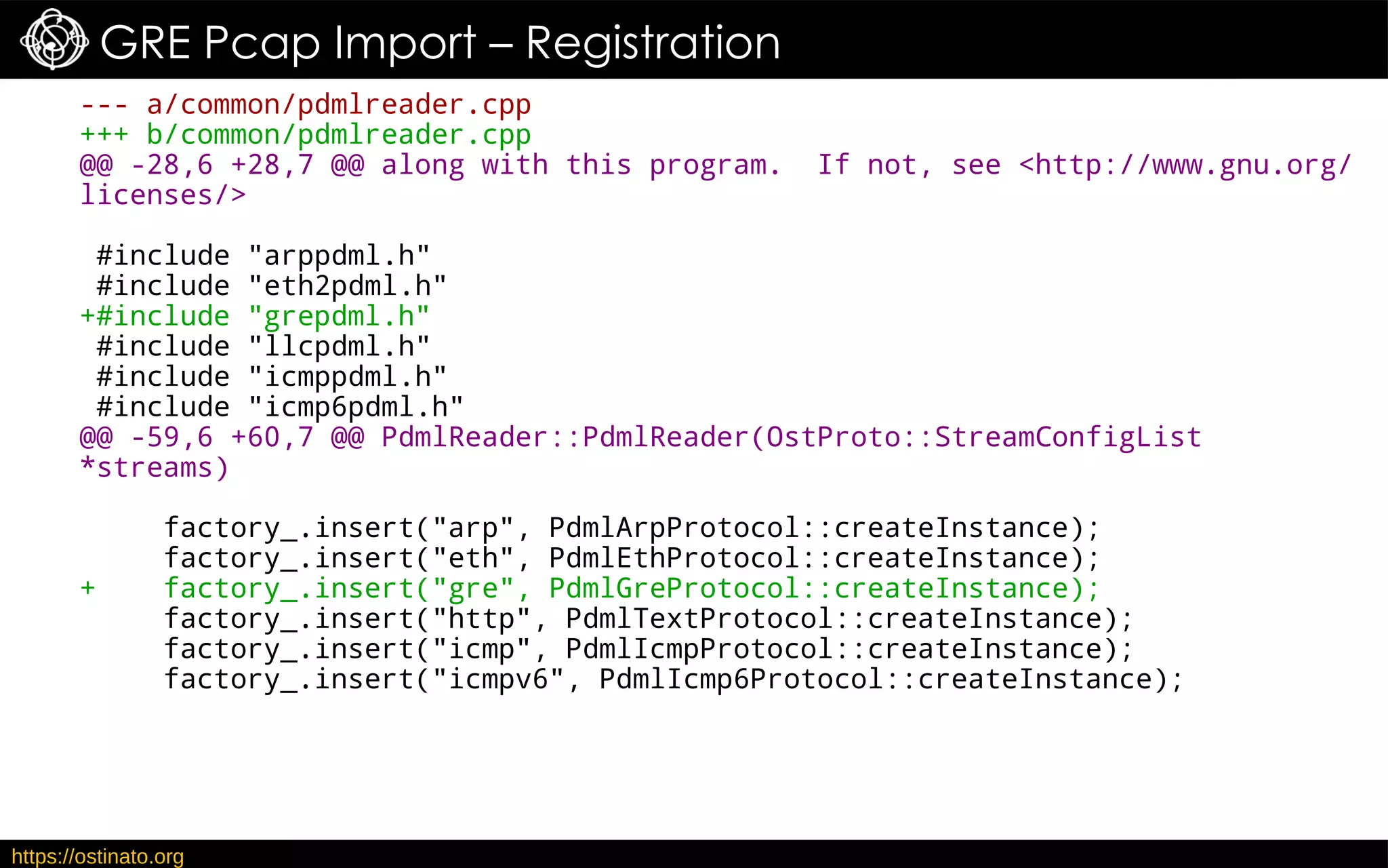 https://ostinato.org
GRE Pcap Import – Registration
--- a/common/pdmlreader.cpp
+++ b/common/pdmlreader.cpp
@@ -28,6 +28,7 @@ along with this program. If not, see <http://www.gnu.org/
licenses/>
#include "arppdml.h"
#include "eth2pdml.h"
+#include "grepdml.h"
#include "llcpdml.h"
#include "icmppdml.h"
#include "icmp6pdml.h"
@@ -59,6 +60,7 @@ PdmlReader::PdmlReader(OstProto::StreamConfigList
*streams)
factory_.insert("arp", PdmlArpProtocol::createInstance);
factory_.insert("eth", PdmlEthProtocol::createInstance);
+ factory_.insert("gre", PdmlGreProtocol::createInstance);
factory_.insert("http", PdmlTextProtocol::createInstance);
factory_.insert("icmp", PdmlIcmpProtocol::createInstance);
factory_.insert("icmpv6", PdmlIcmp6Protocol::createInstance);
 