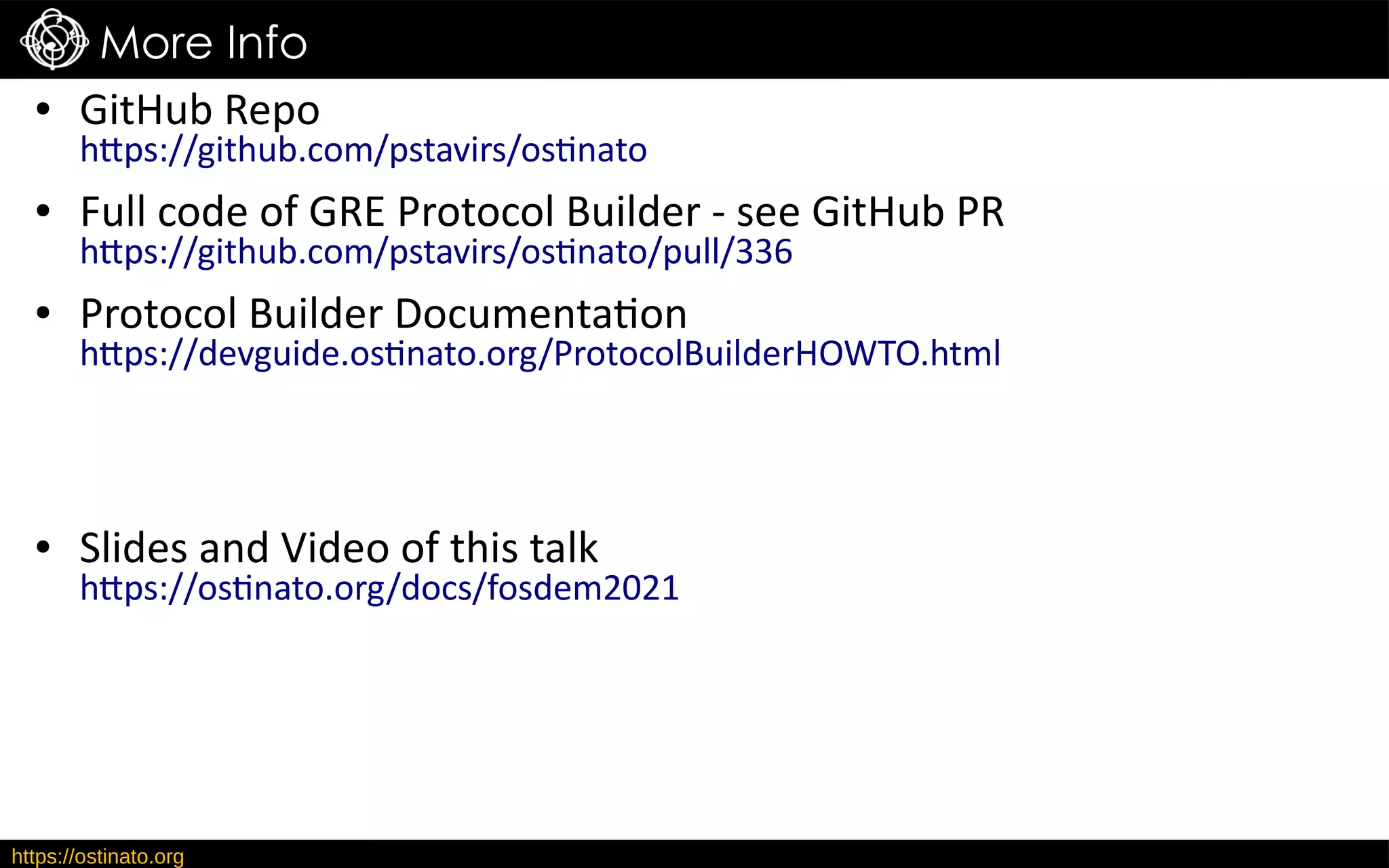 https://ostinato.org
More Info
● GitHub Repo
https://github.com/pstavirs/ostinato
● Full code of GRE Protocol Builder - see GitHub PR
https://github.com/pstavirs/ostinato/pull/336
● Protocol Builder Documentation
https://devguide.ostinato.org/ProtocolBuilderHOWTO.html
● Slides and Video of this talk
https://ostinato.org/docs/fosdem2021
 