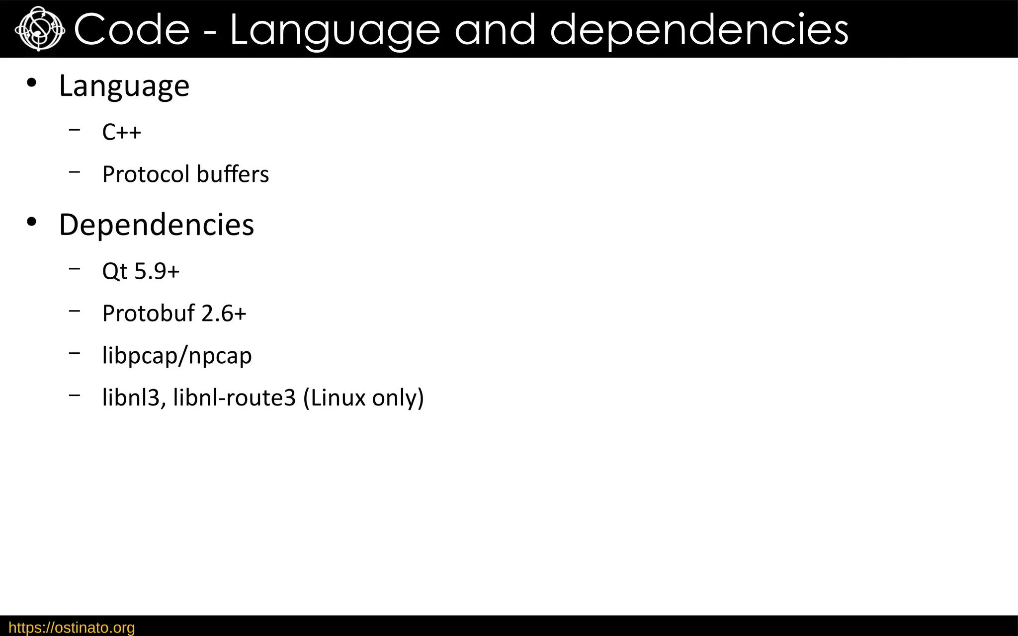 https://ostinato.org
Code - Language and dependencies
●
Language
– C++
– Protocol buffers
●
Dependencies
– Qt 5.9+
– Protobuf 2.6+
– libpcap/npcap
– libnl3, libnl-route3 (Linux only)
 