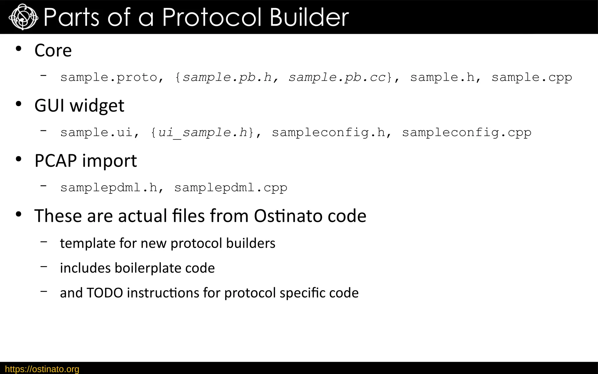 https://ostinato.org
Parts of a Protocol Builder
●
Core
– sample.proto, {sample.pb.h, sample.pb.cc}, sample.h, sample.cpp
●
GUI widget
– sample.ui, {ui_sample.h}, sampleconfig.h, sampleconfig.cpp
●
PCAP import
– samplepdml.h, samplepdml.cpp
●
These are actual files from Ostinato code
– template for new protocol builders
– includes boilerplate code
– and TODO instructions for protocol specific code
 