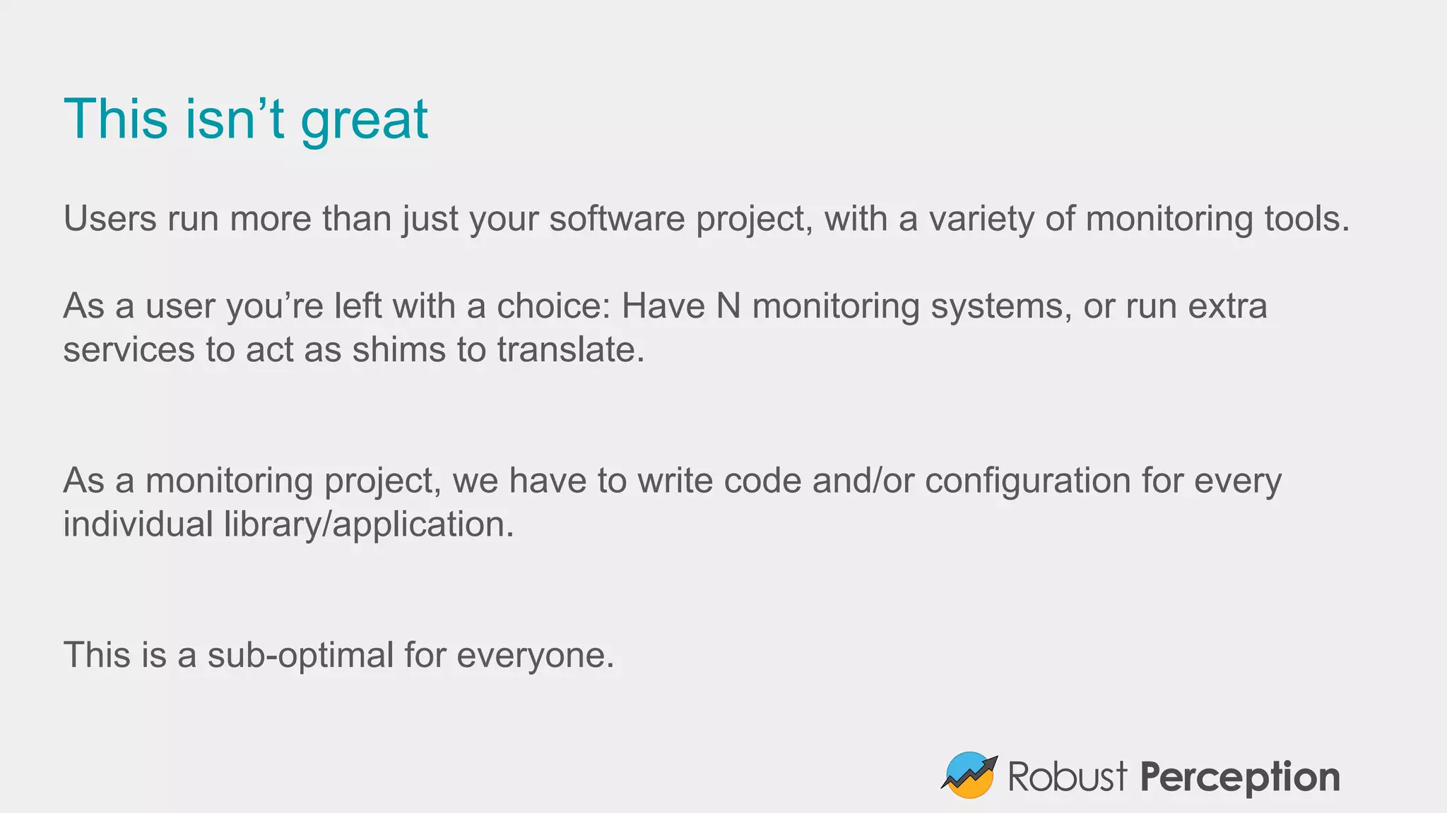 This isn’t great
Users run more than just your software project, with a variety of monitoring tools.
As a user you’re left with a choice: Have N monitoring systems, or run extra
services to act as shims to translate.
As a monitoring project, we have to write code and/or configuration for every
individual library/application.
This is a sub-optimal for everyone.
 