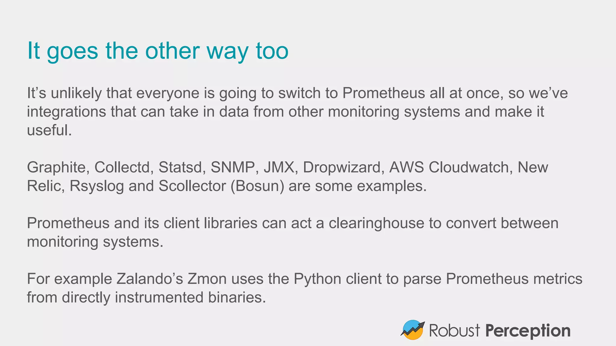 It goes the other way too
It’s unlikely that everyone is going to switch to Prometheus all at once, so we’ve
integrations that can take in data from other monitoring systems and make it
useful.
Graphite, Collectd, Statsd, SNMP, JMX, Dropwizard, AWS Cloudwatch, New
Relic, Rsyslog and Scollector (Bosun) are some examples.
Prometheus and its client libraries can act a clearinghouse to convert between
monitoring systems.
For example Zalando’s Zmon uses the Python client to parse Prometheus metrics
from directly instrumented binaries.
 