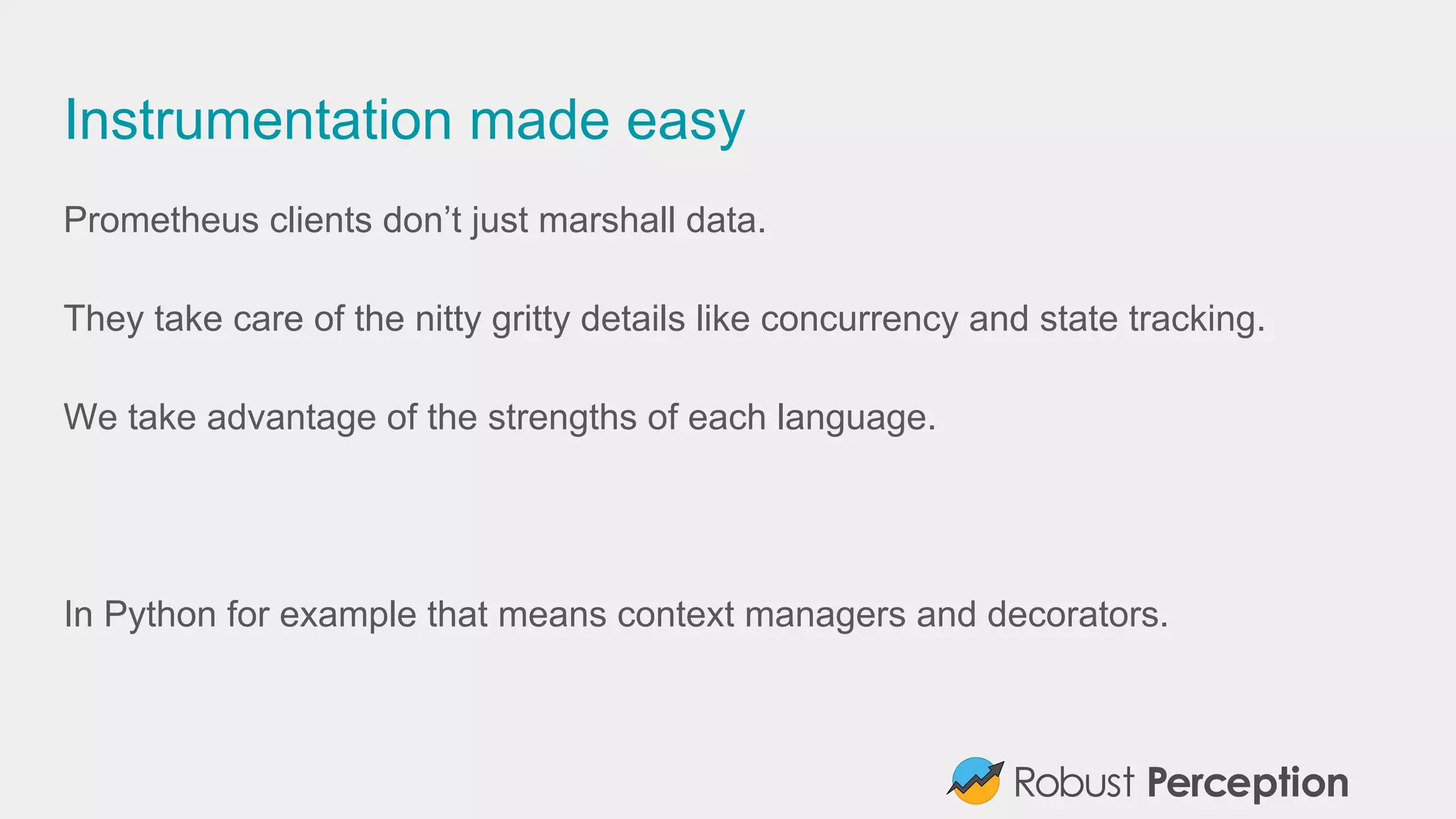 Instrumentation made easy
Prometheus clients don’t just marshall data.
They take care of the nitty gritty details like concurrency and state tracking.
We take advantage of the strengths of each language.
In Python for example that means context managers and decorators.
 