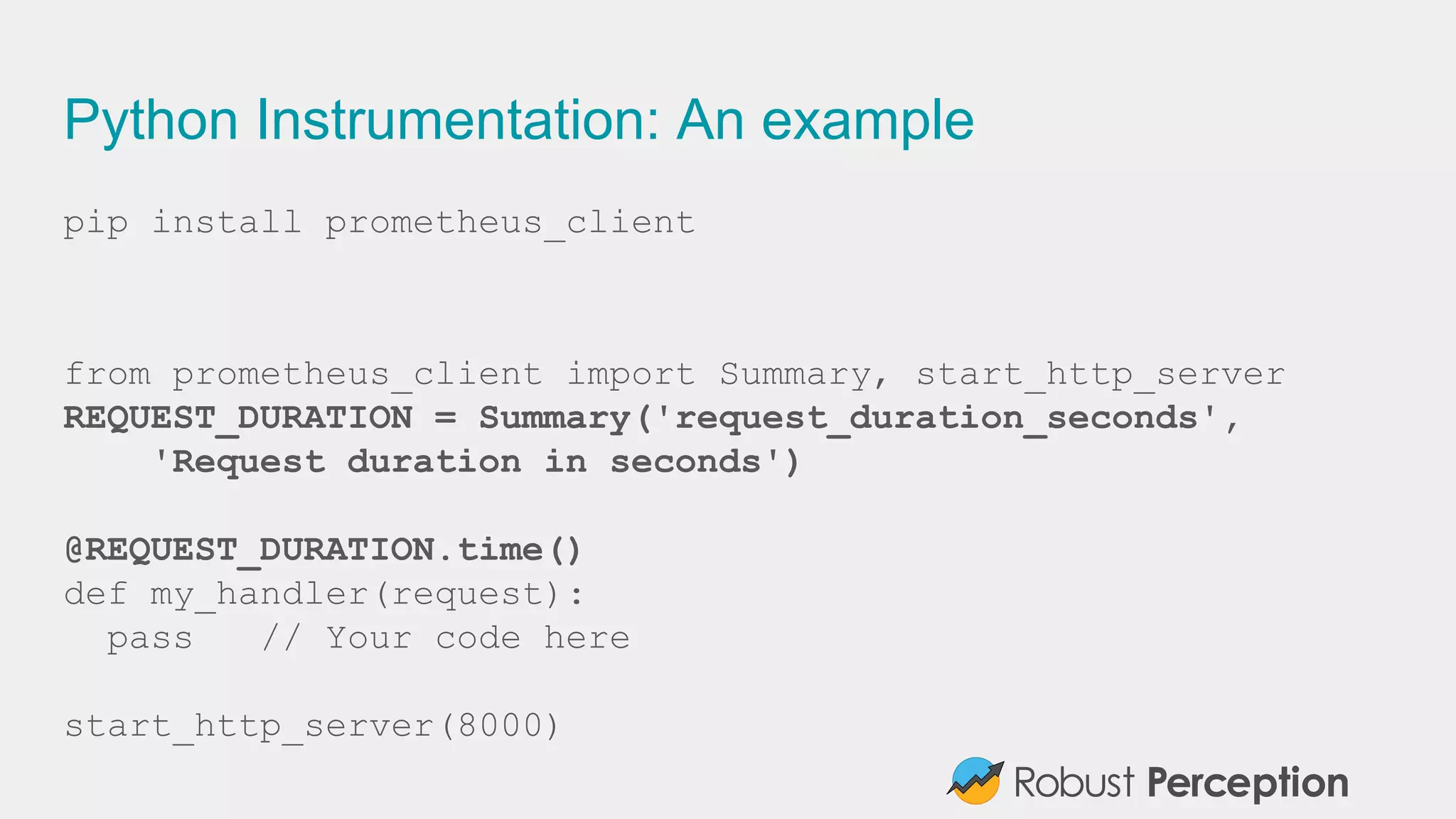 Python Instrumentation: An example
pip install prometheus_client
from prometheus_client import Summary, start_http_server
REQUEST_DURATION = Summary('request_duration_seconds',
'Request duration in seconds')
@REQUEST_DURATION.time()
def my_handler(request):
pass // Your code here
start_http_server(8000)
 