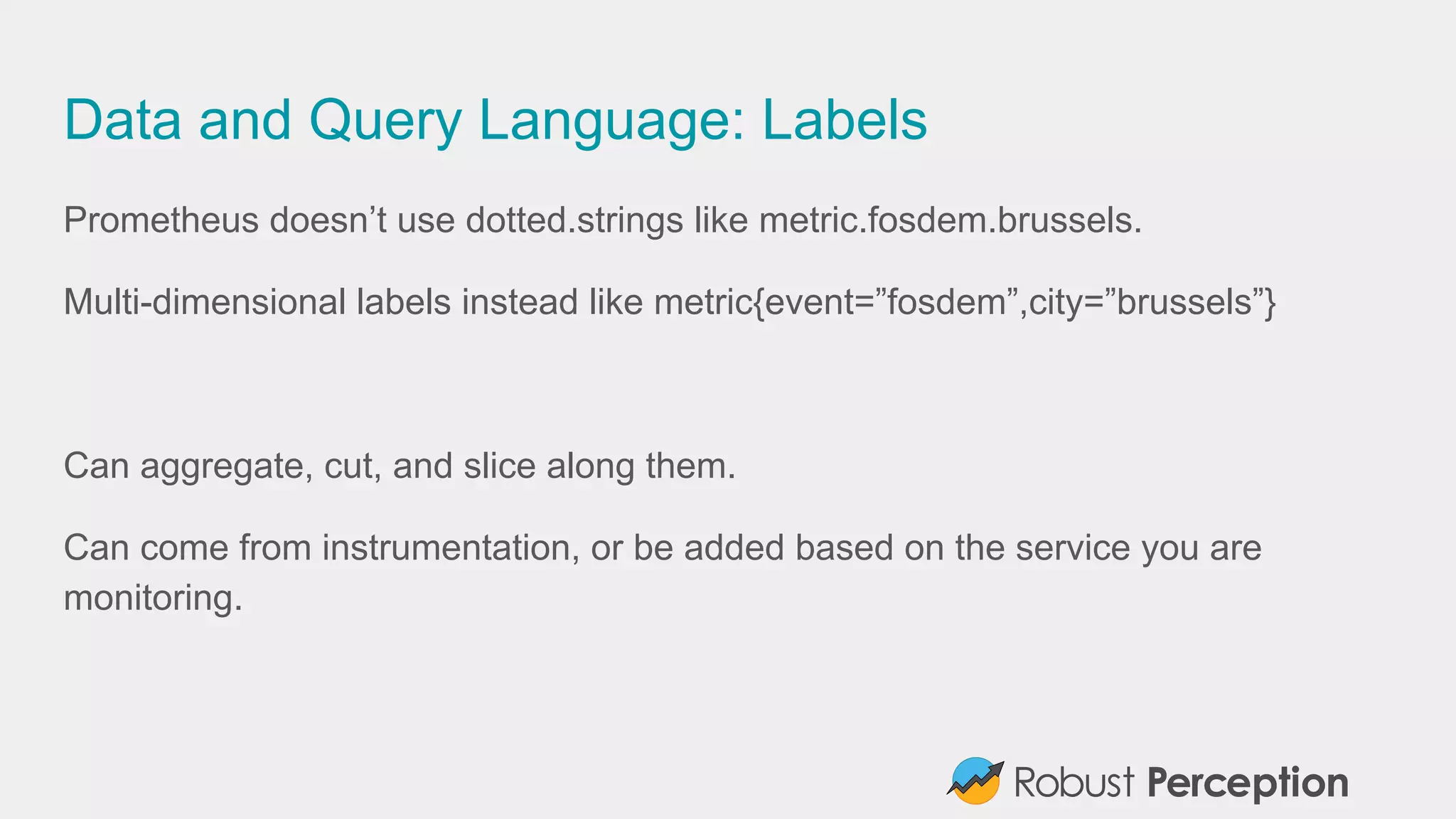Data and Query Language: Labels
Prometheus doesn’t use dotted.strings like metric.fosdem.brussels.
Multi-dimensional labels instead like metric{event=”fosdem”,city=”brussels”}
Can aggregate, cut, and slice along them.
Can come from instrumentation, or be added based on the service you are
monitoring.
 