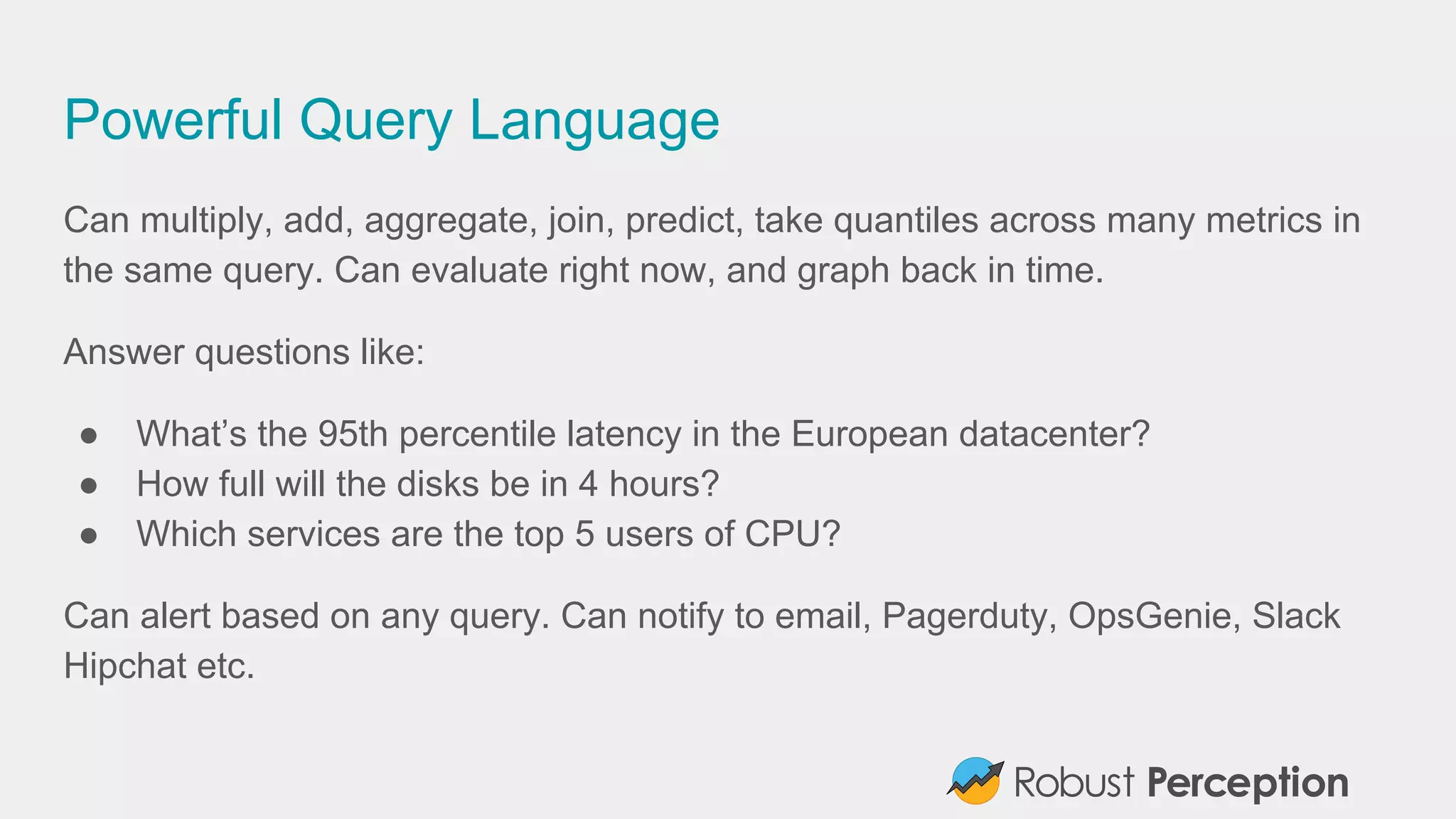 Powerful Query Language
Can multiply, add, aggregate, join, predict, take quantiles across many metrics in
the same query. Can evaluate right now, and graph back in time.
Answer questions like:
● What’s the 95th percentile latency in the European datacenter?
● How full will the disks be in 4 hours?
● Which services are the top 5 users of CPU?
Can alert based on any query. Can notify to email, Pagerduty, OpsGenie, Slack
Hipchat etc.
 
