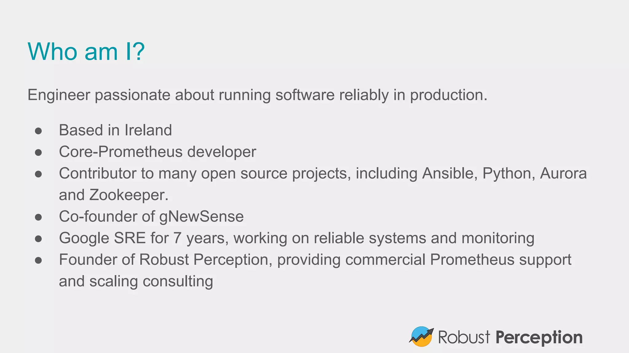 Who am I?
Engineer passionate about running software reliably in production.
● Based in Ireland
● Core-Prometheus developer
● Contributor to many open source projects, including Ansible, Python, Aurora
and Zookeeper.
● Co-founder of gNewSense
● Google SRE for 7 years, working on reliable systems and monitoring
● Founder of Robust Perception, providing commercial Prometheus support
and scaling consulting
 