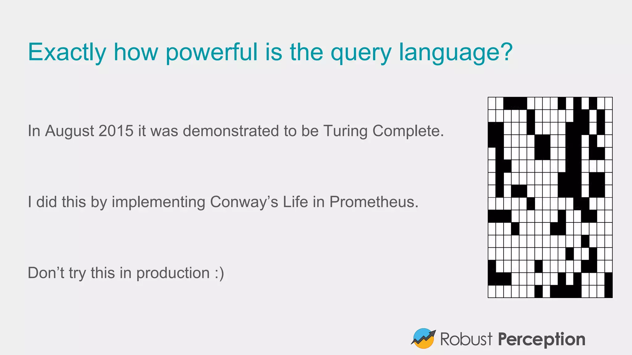 Exactly how powerful is the query language?
In August 2015 it was demonstrated to be Turing Complete.
I did this by implementing Conway’s Life in Prometheus.
Don’t try this in production :)
 