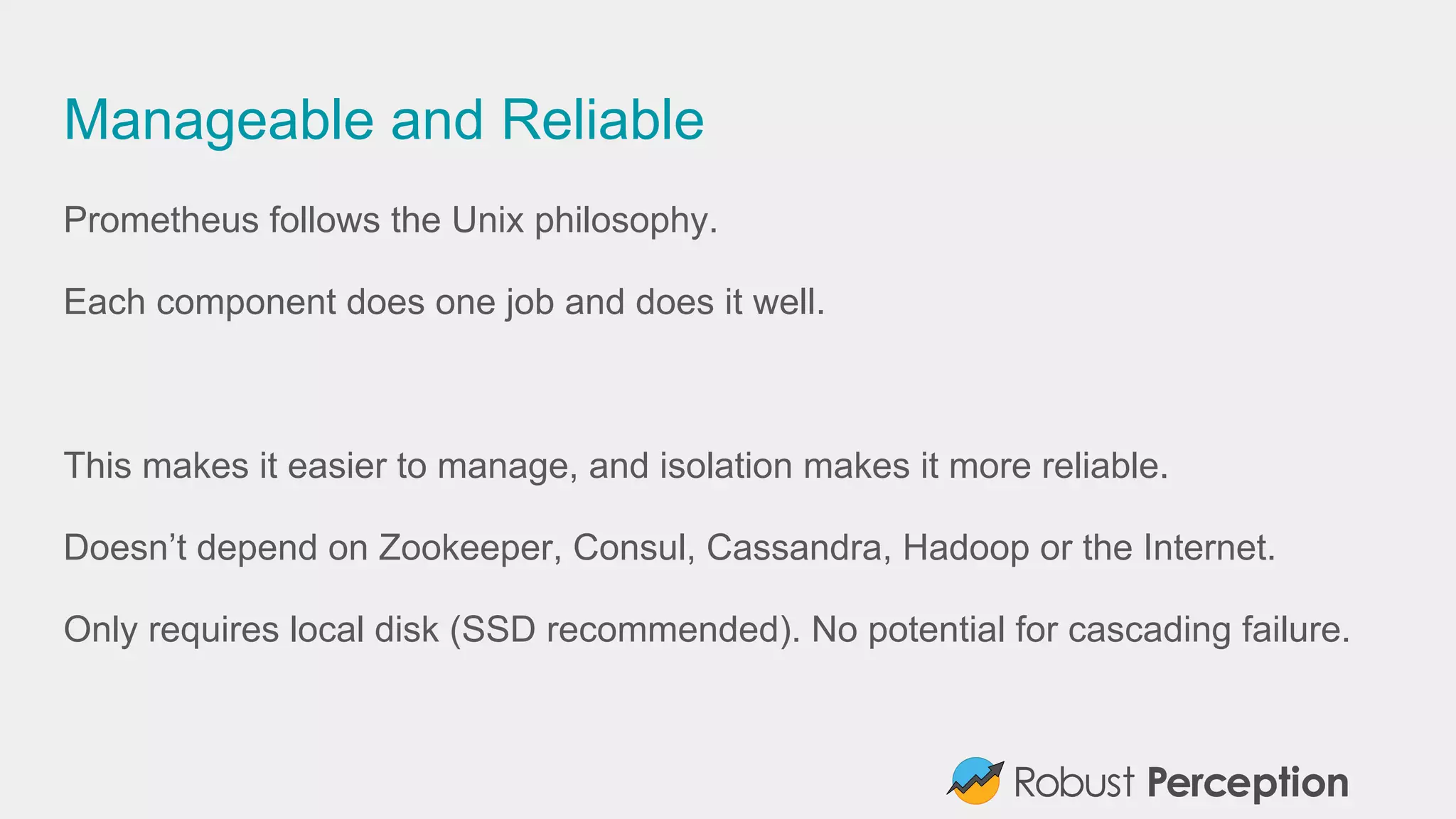 Manageable and Reliable
Prometheus follows the Unix philosophy.
Each component does one job and does it well.
This makes it easier to manage, and isolation makes it more reliable.
Doesn’t depend on Zookeeper, Consul, Cassandra, Hadoop or the Internet.
Only requires local disk (SSD recommended). No potential for cascading failure.
 