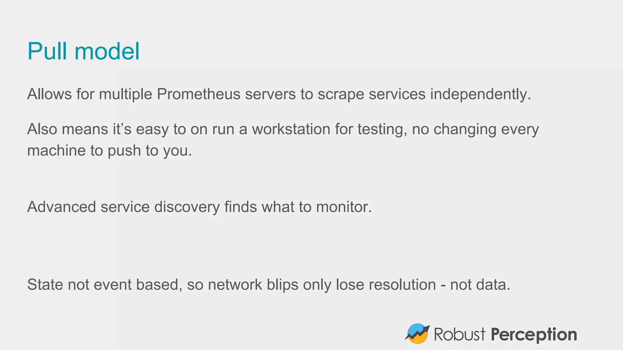 Pull model
Allows for multiple Prometheus servers to scrape services independently.
Also means it’s easy to on run a workstation for testing, no changing every
machine to push to you.
Advanced service discovery finds what to monitor.
State not event based, so network blips only lose resolution - not data.
 